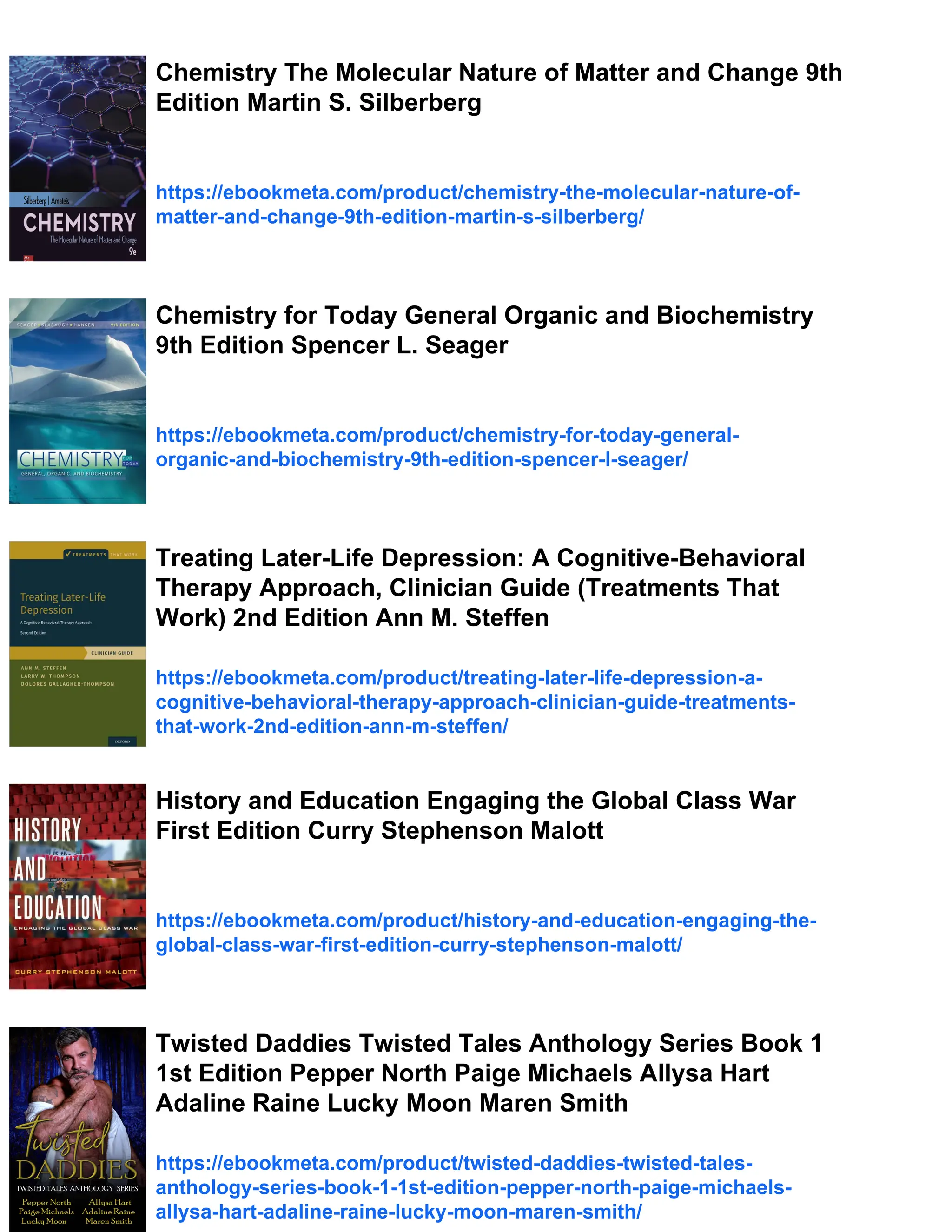 Chemistry The Molecular Nature of Matter and Change 9th
Edition Martin S. Silberberg
https://ebookmeta.com/product/chemistry-the-molecular-nature-of-
matter-and-change-9th-edition-martin-s-silberberg/
Chemistry for Today General Organic and Biochemistry
9th Edition Spencer L. Seager
https://ebookmeta.com/product/chemistry-for-today-general-
organic-and-biochemistry-9th-edition-spencer-l-seager/
Treating Later-Life Depression: A Cognitive-Behavioral
Therapy Approach, Clinician Guide (Treatments That
Work) 2nd Edition Ann M. Steffen
https://ebookmeta.com/product/treating-later-life-depression-a-
cognitive-behavioral-therapy-approach-clinician-guide-treatments-
that-work-2nd-edition-ann-m-steffen/
History and Education Engaging the Global Class War
First Edition Curry Stephenson Malott
https://ebookmeta.com/product/history-and-education-engaging-the-
global-class-war-first-edition-curry-stephenson-malott/
Twisted Daddies Twisted Tales Anthology Series Book 1
1st Edition Pepper North Paige Michaels Allysa Hart
Adaline Raine Lucky Moon Maren Smith
https://ebookmeta.com/product/twisted-daddies-twisted-tales-
anthology-series-book-1-1st-edition-pepper-north-paige-michaels-
allysa-hart-adaline-raine-lucky-moon-maren-smith/
 