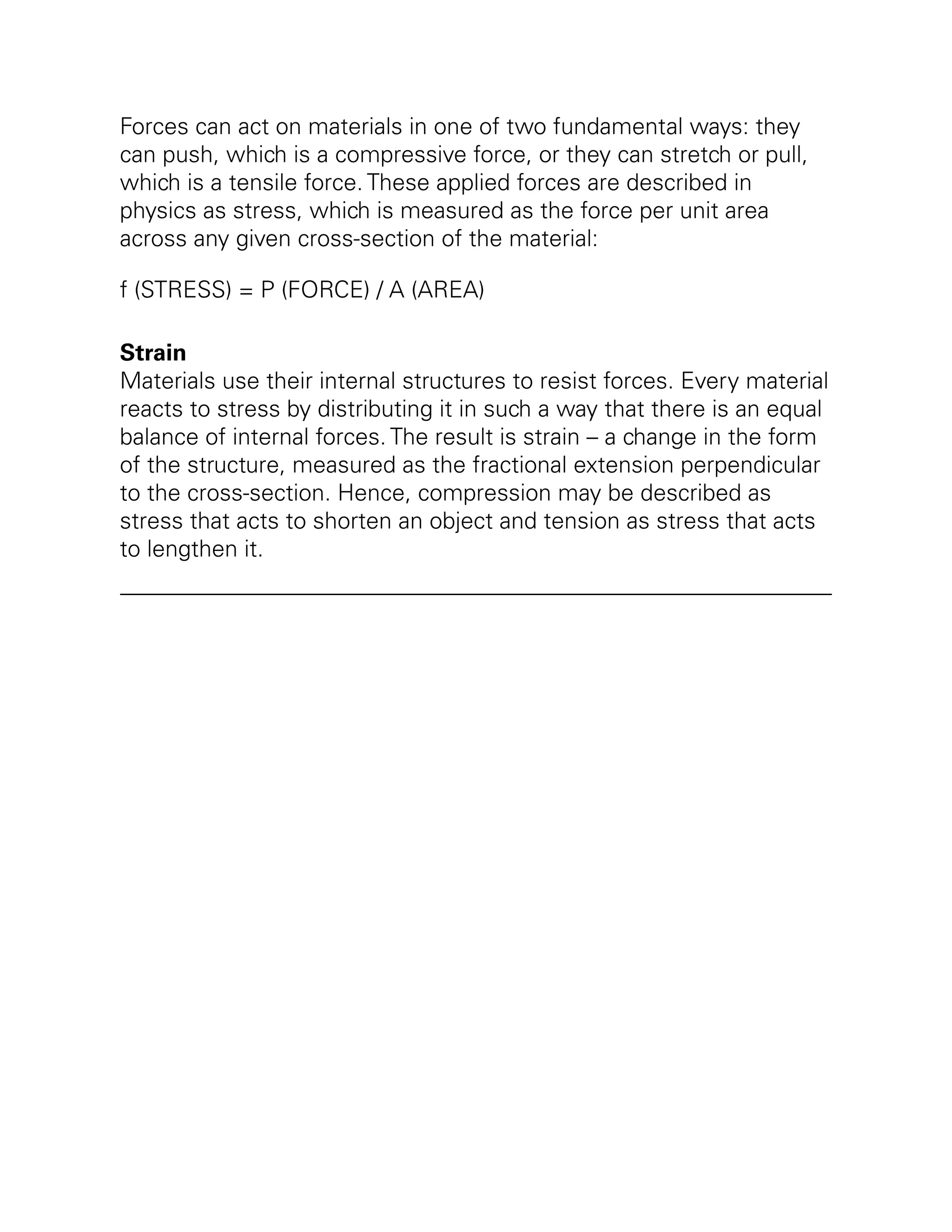 Forces can act on materials in one of two fundamental ways: they
can push, which is a compressive force, or they can stretch or pull,
which is a tensile force. These applied forces are described in
physics as stress, which is measured as the force per unit area
across any given cross-section of the material:
f (STRESS) = P (FORCE) / A (AREA)
Strain
Materials use their internal structures to resist forces. Every material
reacts to stress by distributing it in such a way that there is an equal
balance of internal forces. The result is strain – a change in the form
of the structure, measured as the fractional extension perpendicular
to the cross-section. Hence, compression may be described as
stress that acts to shorten an object and tension as stress that acts
to lengthen it.
 