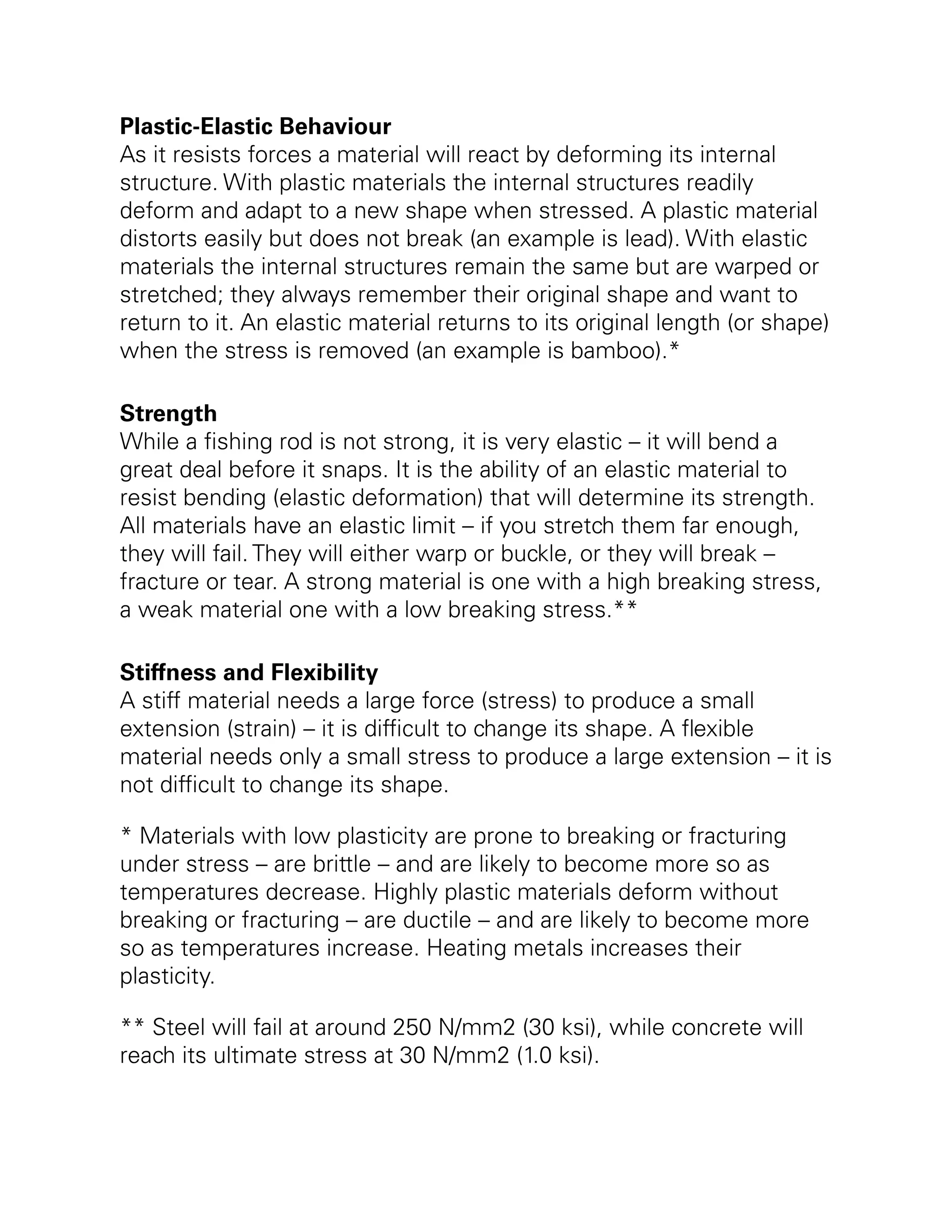 Plastic-Elastic Behaviour
As it resists forces a material will react by deforming its internal
structure. With plastic materials the internal structures readily
deform and adapt to a new shape when stressed. A plastic material
distorts easily but does not break (an example is lead). With elastic
materials the internal structures remain the same but are warped or
stretched; they always remember their original shape and want to
return to it. An elastic material returns to its original length (or shape)
when the stress is removed (an example is bamboo).*
Strength
While a fishing rod is not strong, it is very elastic – it will bend a
great deal before it snaps. It is the ability of an elastic material to
resist bending (elastic deformation) that will determine its strength.
All materials have an elastic limit – if you stretch them far enough,
they will fail. They will either warp or buckle, or they will break –
fracture or tear. A strong material is one with a high breaking stress,
a weak material one with a low breaking stress.**
Stiffness and Flexibility
A stiff material needs a large force (stress) to produce a small
extension (strain) – it is difficult to change its shape. A flexible
material needs only a small stress to produce a large extension – it is
not difficult to change its shape.
* Materials with low plasticity are prone to breaking or fracturing
under stress – are brittle – and are likely to become more so as
temperatures decrease. Highly plastic materials deform without
breaking or fracturing – are ductile – and are likely to become more
so as temperatures increase. Heating metals increases their
plasticity.
** Steel will fail at around 250 N/mm2 (30 ksi), while concrete will
reach its ultimate stress at 30 N/mm2 (1.0 ksi).
 