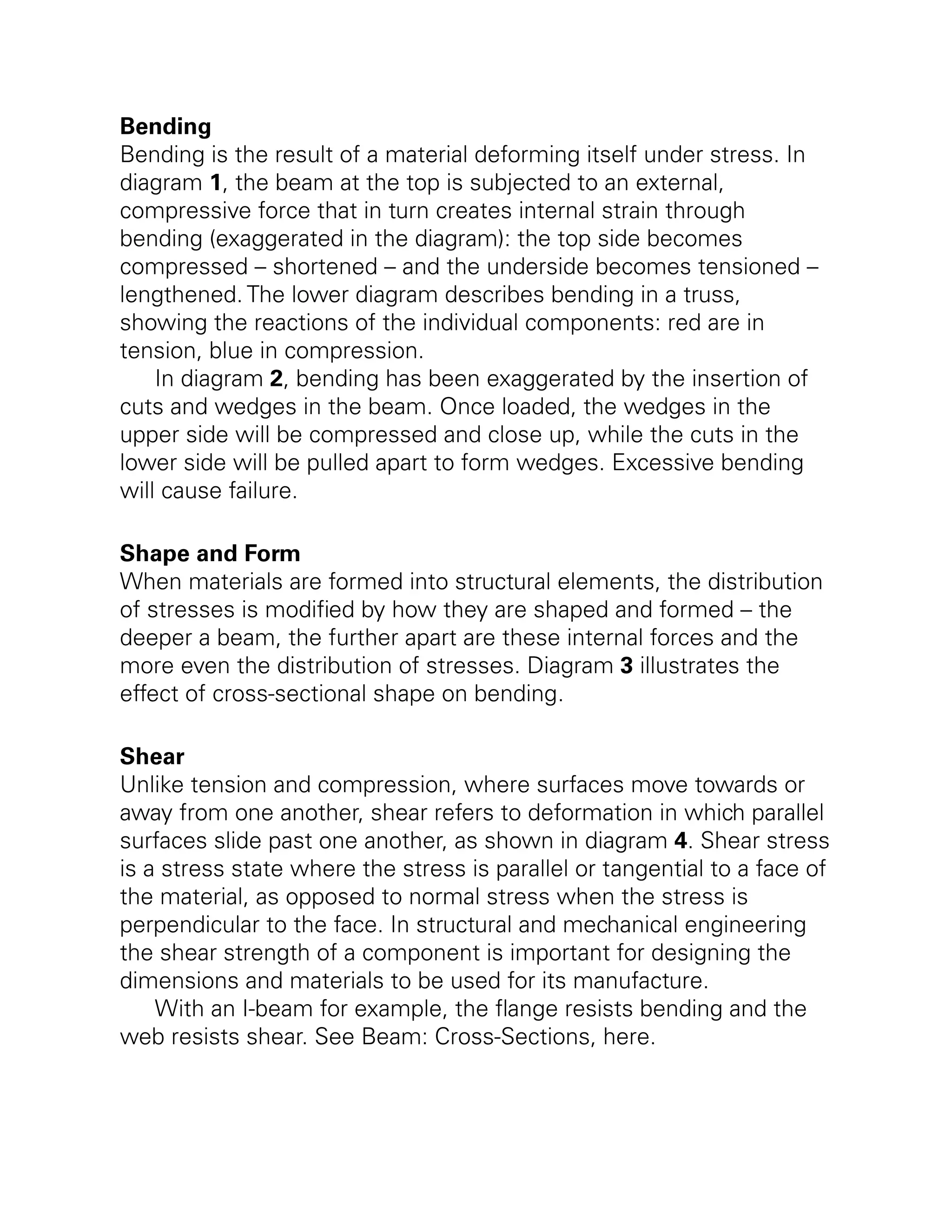 Bending
Bending is the result of a material deforming itself under stress. In
diagram 1, the beam at the top is subjected to an external,
compressive force that in turn creates internal strain through
bending (exaggerated in the diagram): the top side becomes
compressed – shortened – and the underside becomes tensioned –
lengthened. The lower diagram describes bending in a truss,
showing the reactions of the individual components: red are in
tension, blue in compression.
In diagram 2, bending has been exaggerated by the insertion of
cuts and wedges in the beam. Once loaded, the wedges in the
upper side will be compressed and close up, while the cuts in the
lower side will be pulled apart to form wedges. Excessive bending
will cause failure.
Shape and Form
When materials are formed into structural elements, the distribution
of stresses is modified by how they are shaped and formed – the
deeper a beam, the further apart are these internal forces and the
more even the distribution of stresses. Diagram 3 illustrates the
effect of cross-sectional shape on bending.
Shear
Unlike tension and compression, where surfaces move towards or
away from one another, shear refers to deformation in which parallel
surfaces slide past one another, as shown in diagram 4. Shear stress
is a stress state where the stress is parallel or tangential to a face of
the material, as opposed to normal stress when the stress is
perpendicular to the face. In structural and mechanical engineering
the shear strength of a component is important for designing the
dimensions and materials to be used for its manufacture.
With an I-beam for example, the flange resists bending and the
web resists shear. See Beam: Cross-Sections, here.
 