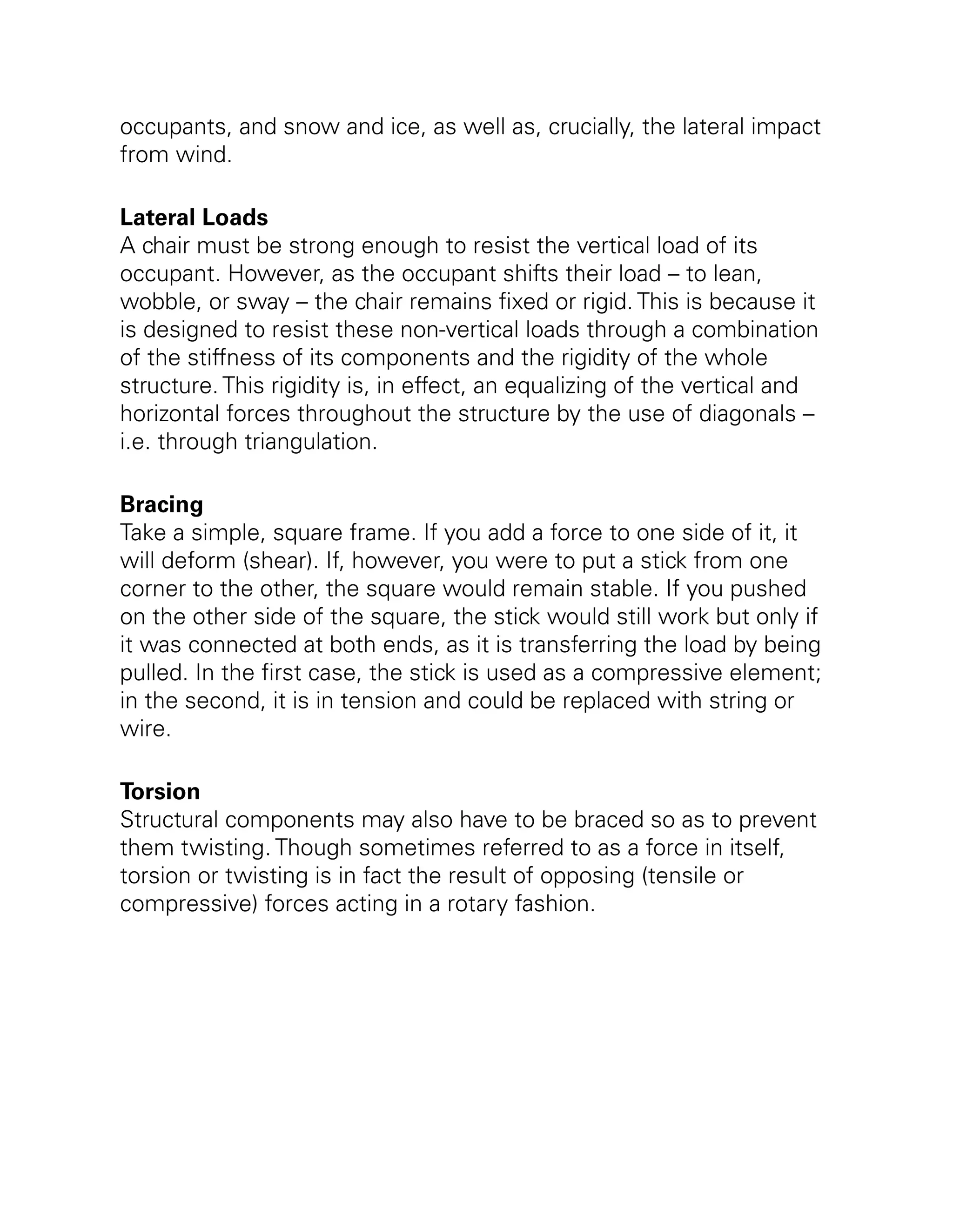 occupants, and snow and ice, as well as, crucially, the lateral impact
from wind.
Lateral Loads
A chair must be strong enough to resist the vertical load of its
occupant. However, as the occupant shifts their load – to lean,
wobble, or sway – the chair remains fixed or rigid. This is because it
is designed to resist these non-vertical loads through a combination
of the stiffness of its components and the rigidity of the whole
structure. This rigidity is, in effect, an equalizing of the vertical and
horizontal forces throughout the structure by the use of diagonals –
i.e. through triangulation.
Bracing
Take a simple, square frame. If you add a force to one side of it, it
will deform (shear). If, however, you were to put a stick from one
corner to the other, the square would remain stable. If you pushed
on the other side of the square, the stick would still work but only if
it was connected at both ends, as it is transferring the load by being
pulled. In the first case, the stick is used as a compressive element;
in the second, it is in tension and could be replaced with string or
wire.
Torsion
Structural components may also have to be braced so as to prevent
them twisting. Though sometimes referred to as a force in itself,
torsion or twisting is in fact the result of opposing (tensile or
compressive) forces acting in a rotary fashion.
 