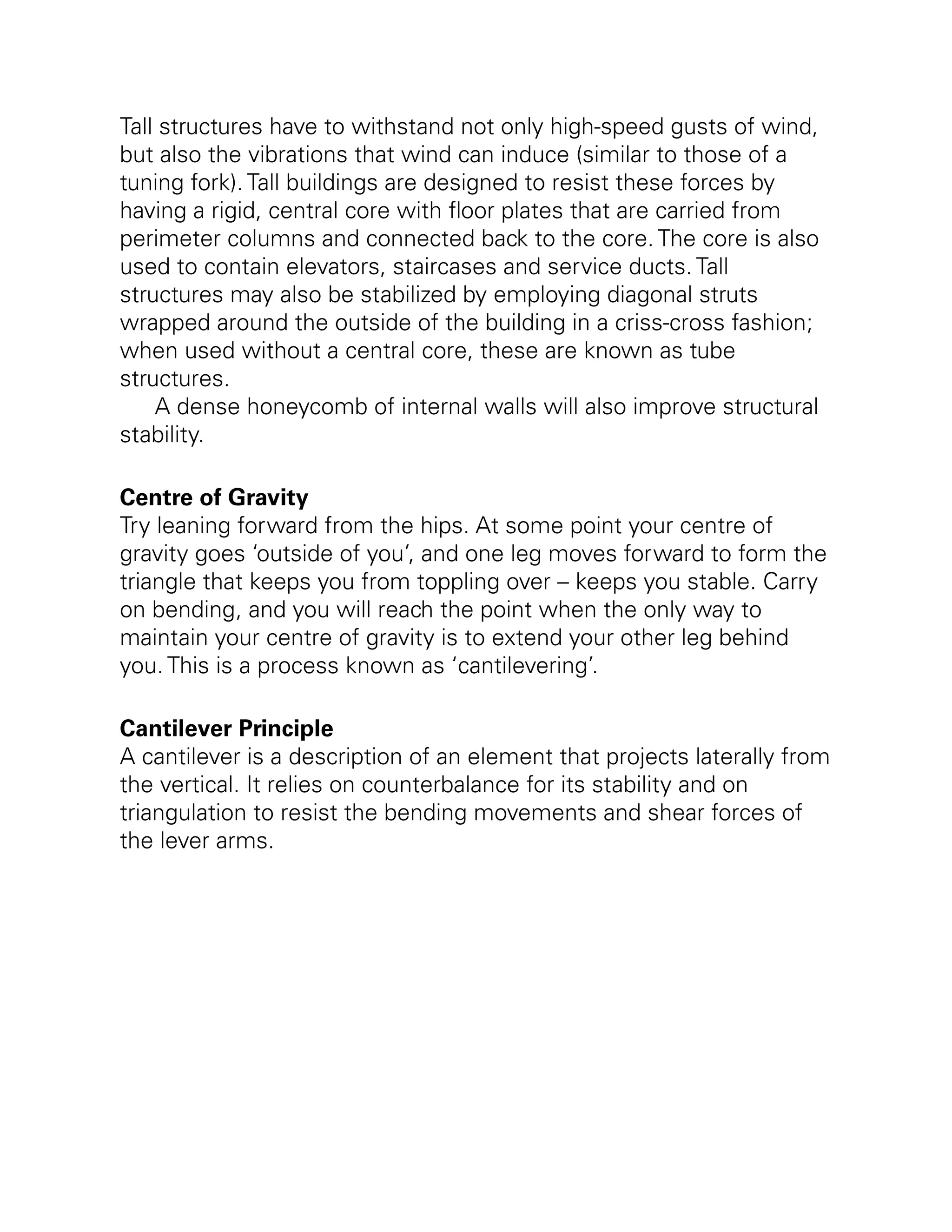 Tall structures have to withstand not only high-speed gusts of wind,
but also the vibrations that wind can induce (similar to those of a
tuning fork). Tall buildings are designed to resist these forces by
having a rigid, central core with floor plates that are carried from
perimeter columns and connected back to the core. The core is also
used to contain elevators, staircases and service ducts. Tall
structures may also be stabilized by employing diagonal struts
wrapped around the outside of the building in a criss-cross fashion;
when used without a central core, these are known as tube
structures.
A dense honeycomb of internal walls will also improve structural
stability.
Centre of Gravity
Try leaning forward from the hips. At some point your centre of
gravity goes ‘outside of you’, and one leg moves forward to form the
triangle that keeps you from toppling over – keeps you stable. Carry
on bending, and you will reach the point when the only way to
maintain your centre of gravity is to extend your other leg behind
you. This is a process known as ‘cantilevering’.
Cantilever Principle
A cantilever is a description of an element that projects laterally from
the vertical. It relies on counterbalance for its stability and on
triangulation to resist the bending movements and shear forces of
the lever arms.
 