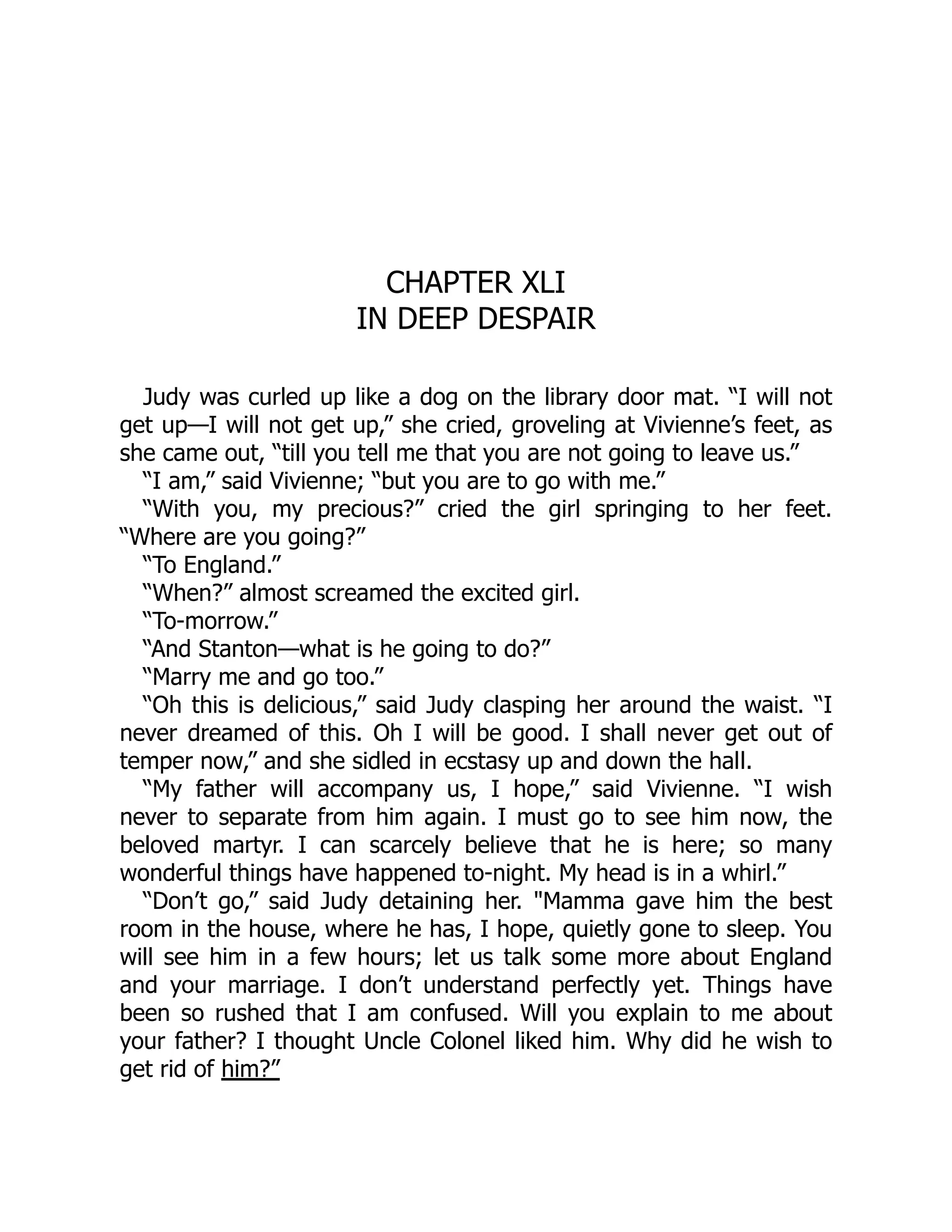CHAPTER XLI
IN DEEP DESPAIR
Judy was curled up like a dog on the library door mat. “I will not
get up—I will not get up,” she cried, groveling at Vivienne’s feet, as
she came out, “till you tell me that you are not going to leave us.”
“I am,” said Vivienne; “but you are to go with me.”
“With you, my precious?” cried the girl springing to her feet.
“Where are you going?”
“To England.”
“When?” almost screamed the excited girl.
“To-morrow.”
“And Stanton—what is he going to do?”
“Marry me and go too.”
“Oh this is delicious,” said Judy clasping her around the waist. “I
never dreamed of this. Oh I will be good. I shall never get out of
temper now,” and she sidled in ecstasy up and down the hall.
“My father will accompany us, I hope,” said Vivienne. “I wish
never to separate from him again. I must go to see him now, the
beloved martyr. I can scarcely believe that he is here; so many
wonderful things have happened to-night. My head is in a whirl.”
“Don’t go,” said Judy detaining her. "Mamma gave him the best
room in the house, where he has, I hope, quietly gone to sleep. You
will see him in a few hours; let us talk some more about England
and your marriage. I don’t understand perfectly yet. Things have
been so rushed that I am confused. Will you explain to me about
your father? I thought Uncle Colonel liked him. Why did he wish to
get rid of him?”
 