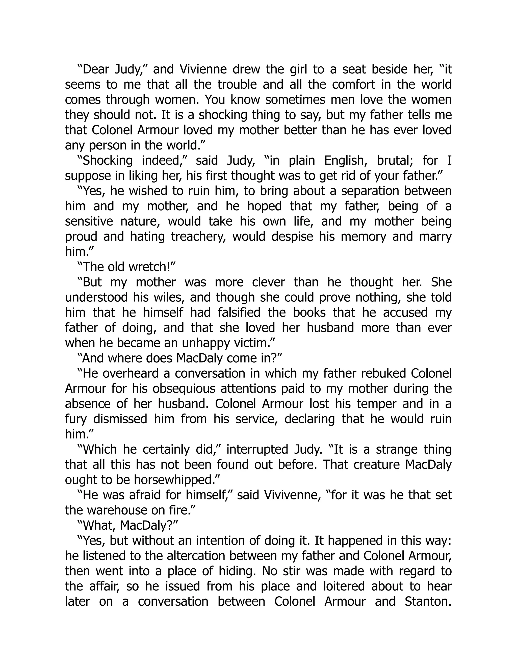 “Dear Judy,” and Vivienne drew the girl to a seat beside her, “it
seems to me that all the trouble and all the comfort in the world
comes through women. You know sometimes men love the women
they should not. It is a shocking thing to say, but my father tells me
that Colonel Armour loved my mother better than he has ever loved
any person in the world.”
“Shocking indeed,” said Judy, “in plain English, brutal; for I
suppose in liking her, his first thought was to get rid of your father.”
“Yes, he wished to ruin him, to bring about a separation between
him and my mother, and he hoped that my father, being of a
sensitive nature, would take his own life, and my mother being
proud and hating treachery, would despise his memory and marry
him.”
“The old wretch!”
“But my mother was more clever than he thought her. She
understood his wiles, and though she could prove nothing, she told
him that he himself had falsified the books that he accused my
father of doing, and that she loved her husband more than ever
when he became an unhappy victim.”
“And where does MacDaly come in?”
“He overheard a conversation in which my father rebuked Colonel
Armour for his obsequious attentions paid to my mother during the
absence of her husband. Colonel Armour lost his temper and in a
fury dismissed him from his service, declaring that he would ruin
him.”
“Which he certainly did,” interrupted Judy. “It is a strange thing
that all this has not been found out before. That creature MacDaly
ought to be horsewhipped.”
“He was afraid for himself,” said Vivivenne, “for it was he that set
the warehouse on fire.”
“What, MacDaly?”
“Yes, but without an intention of doing it. It happened in this way:
he listened to the altercation between my father and Colonel Armour,
then went into a place of hiding. No stir was made with regard to
the affair, so he issued from his place and loitered about to hear
later on a conversation between Colonel Armour and Stanton.
 