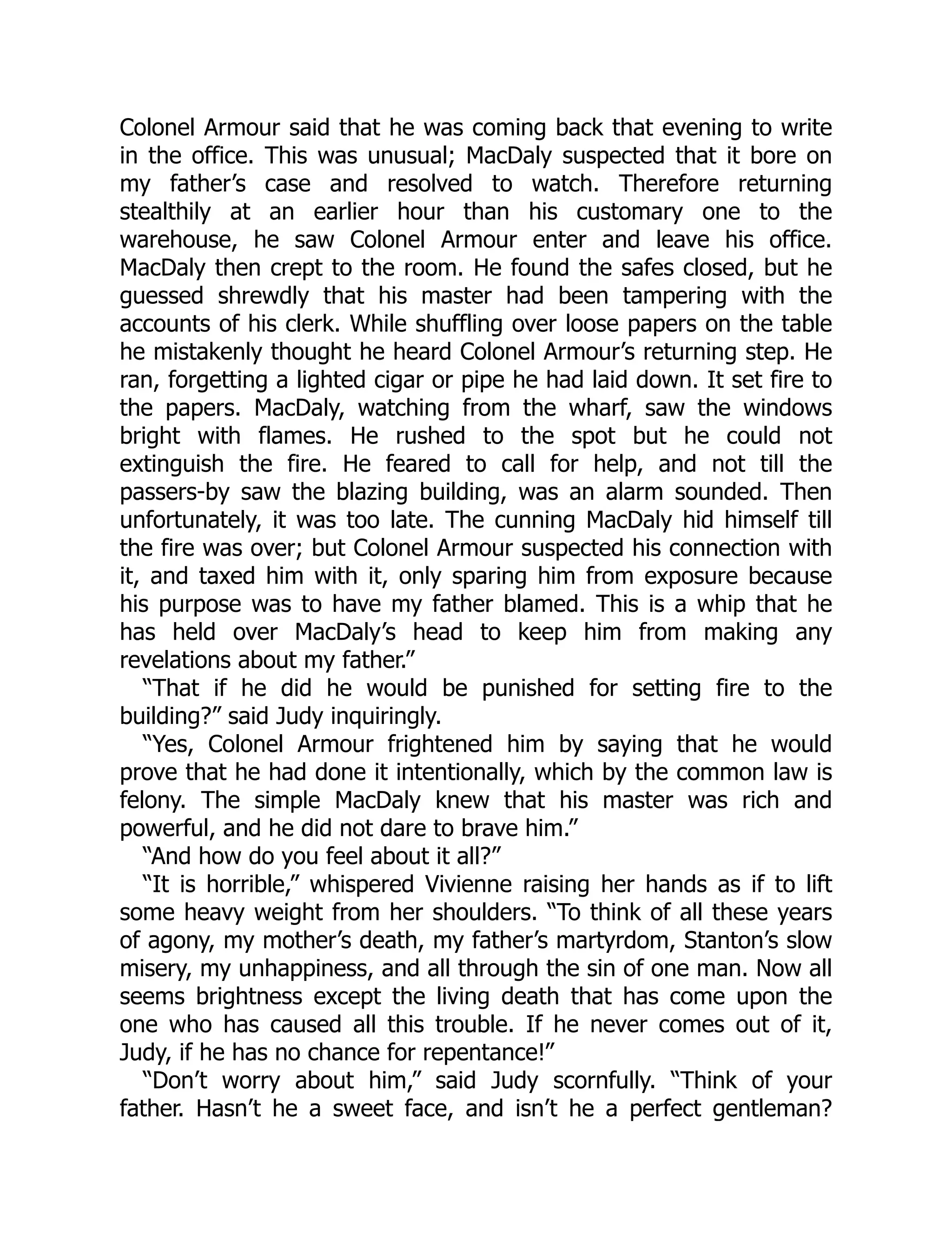 Colonel Armour said that he was coming back that evening to write
in the office. This was unusual; MacDaly suspected that it bore on
my father’s case and resolved to watch. Therefore returning
stealthily at an earlier hour than his customary one to the
warehouse, he saw Colonel Armour enter and leave his office.
MacDaly then crept to the room. He found the safes closed, but he
guessed shrewdly that his master had been tampering with the
accounts of his clerk. While shuffling over loose papers on the table
he mistakenly thought he heard Colonel Armour’s returning step. He
ran, forgetting a lighted cigar or pipe he had laid down. It set fire to
the papers. MacDaly, watching from the wharf, saw the windows
bright with flames. He rushed to the spot but he could not
extinguish the fire. He feared to call for help, and not till the
passers-by saw the blazing building, was an alarm sounded. Then
unfortunately, it was too late. The cunning MacDaly hid himself till
the fire was over; but Colonel Armour suspected his connection with
it, and taxed him with it, only sparing him from exposure because
his purpose was to have my father blamed. This is a whip that he
has held over MacDaly’s head to keep him from making any
revelations about my father.”
“That if he did he would be punished for setting fire to the
building?” said Judy inquiringly.
“Yes, Colonel Armour frightened him by saying that he would
prove that he had done it intentionally, which by the common law is
felony. The simple MacDaly knew that his master was rich and
powerful, and he did not dare to brave him.”
“And how do you feel about it all?”
“It is horrible,” whispered Vivienne raising her hands as if to lift
some heavy weight from her shoulders. “To think of all these years
of agony, my mother’s death, my father’s martyrdom, Stanton’s slow
misery, my unhappiness, and all through the sin of one man. Now all
seems brightness except the living death that has come upon the
one who has caused all this trouble. If he never comes out of it,
Judy, if he has no chance for repentance!”
“Don’t worry about him,” said Judy scornfully. “Think of your
father. Hasn’t he a sweet face, and isn’t he a perfect gentleman?
 