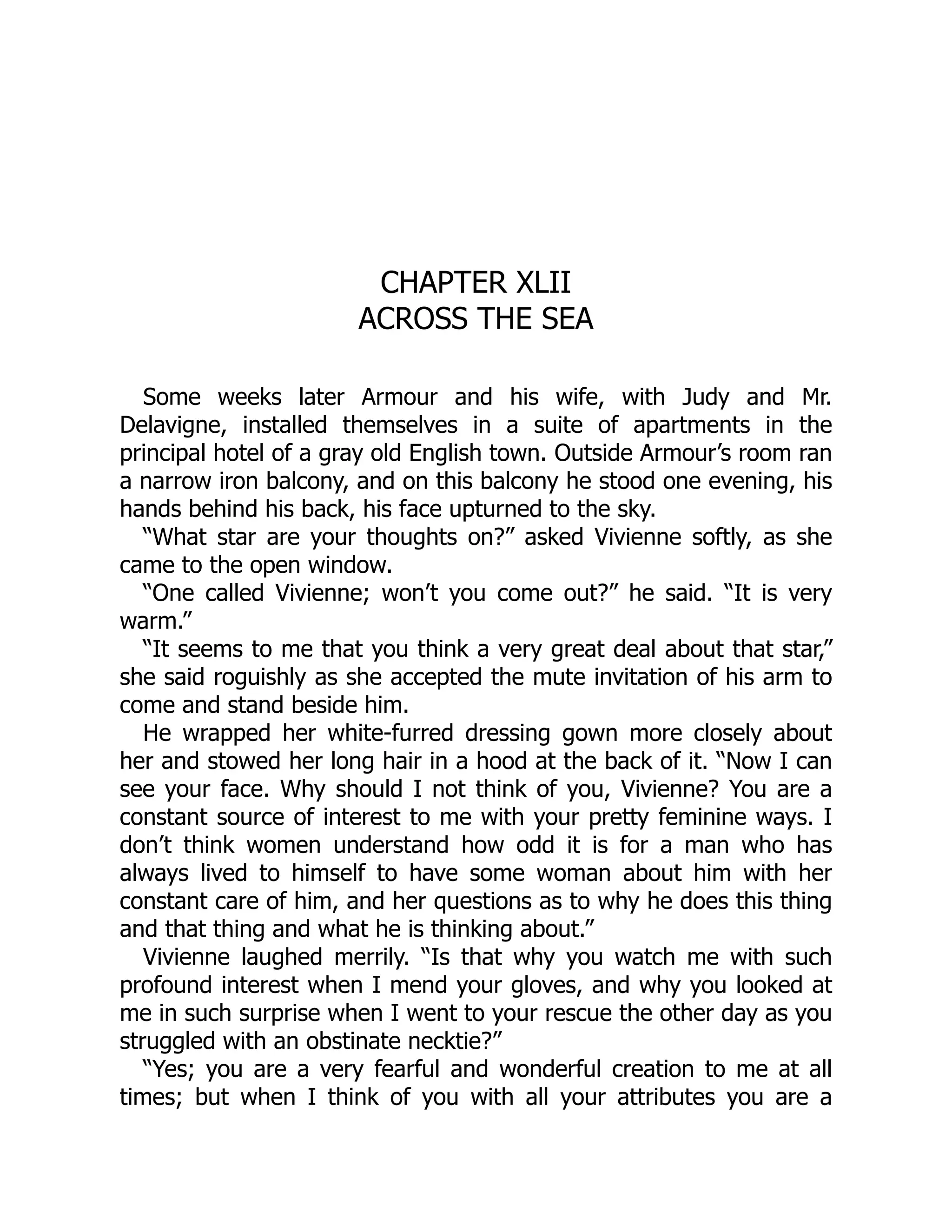 CHAPTER XLII
ACROSS THE SEA
Some weeks later Armour and his wife, with Judy and Mr.
Delavigne, installed themselves in a suite of apartments in the
principal hotel of a gray old English town. Outside Armour’s room ran
a narrow iron balcony, and on this balcony he stood one evening, his
hands behind his back, his face upturned to the sky.
“What star are your thoughts on?” asked Vivienne softly, as she
came to the open window.
“One called Vivienne; won’t you come out?” he said. “It is very
warm.”
“It seems to me that you think a very great deal about that star,”
she said roguishly as she accepted the mute invitation of his arm to
come and stand beside him.
He wrapped her white-furred dressing gown more closely about
her and stowed her long hair in a hood at the back of it. “Now I can
see your face. Why should I not think of you, Vivienne? You are a
constant source of interest to me with your pretty feminine ways. I
don’t think women understand how odd it is for a man who has
always lived to himself to have some woman about him with her
constant care of him, and her questions as to why he does this thing
and that thing and what he is thinking about.”
Vivienne laughed merrily. “Is that why you watch me with such
profound interest when I mend your gloves, and why you looked at
me in such surprise when I went to your rescue the other day as you
struggled with an obstinate necktie?”
“Yes; you are a very fearful and wonderful creation to me at all
times; but when I think of you with all your attributes you are a
 