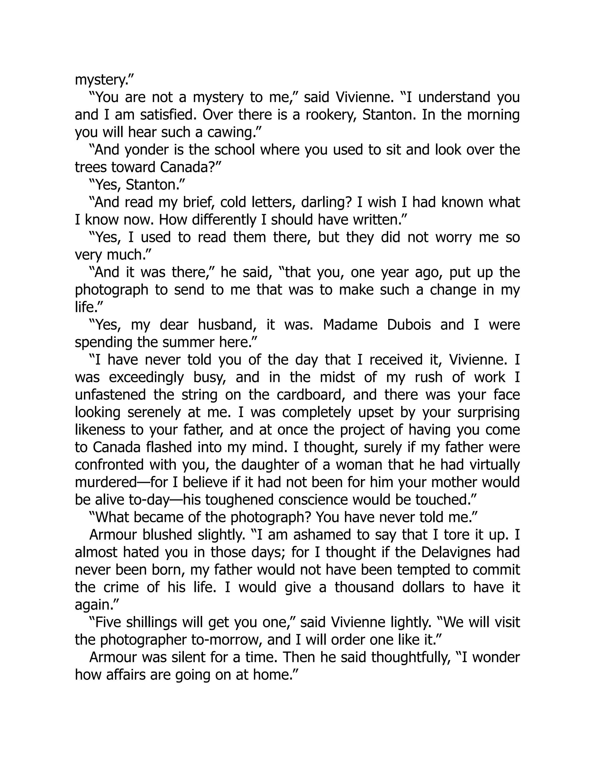 mystery.”
“You are not a mystery to me,” said Vivienne. “I understand you
and I am satisfied. Over there is a rookery, Stanton. In the morning
you will hear such a cawing.”
“And yonder is the school where you used to sit and look over the
trees toward Canada?”
“Yes, Stanton.”
“And read my brief, cold letters, darling? I wish I had known what
I know now. How differently I should have written.”
“Yes, I used to read them there, but they did not worry me so
very much.”
“And it was there,” he said, “that you, one year ago, put up the
photograph to send to me that was to make such a change in my
life.”
“Yes, my dear husband, it was. Madame Dubois and I were
spending the summer here.”
“I have never told you of the day that I received it, Vivienne. I
was exceedingly busy, and in the midst of my rush of work I
unfastened the string on the cardboard, and there was your face
looking serenely at me. I was completely upset by your surprising
likeness to your father, and at once the project of having you come
to Canada flashed into my mind. I thought, surely if my father were
confronted with you, the daughter of a woman that he had virtually
murdered—for I believe if it had not been for him your mother would
be alive to-day—his toughened conscience would be touched.”
“What became of the photograph? You have never told me.”
Armour blushed slightly. “I am ashamed to say that I tore it up. I
almost hated you in those days; for I thought if the Delavignes had
never been born, my father would not have been tempted to commit
the crime of his life. I would give a thousand dollars to have it
again.”
“Five shillings will get you one,” said Vivienne lightly. “We will visit
the photographer to-morrow, and I will order one like it.”
Armour was silent for a time. Then he said thoughtfully, “I wonder
how affairs are going on at home.”
 
