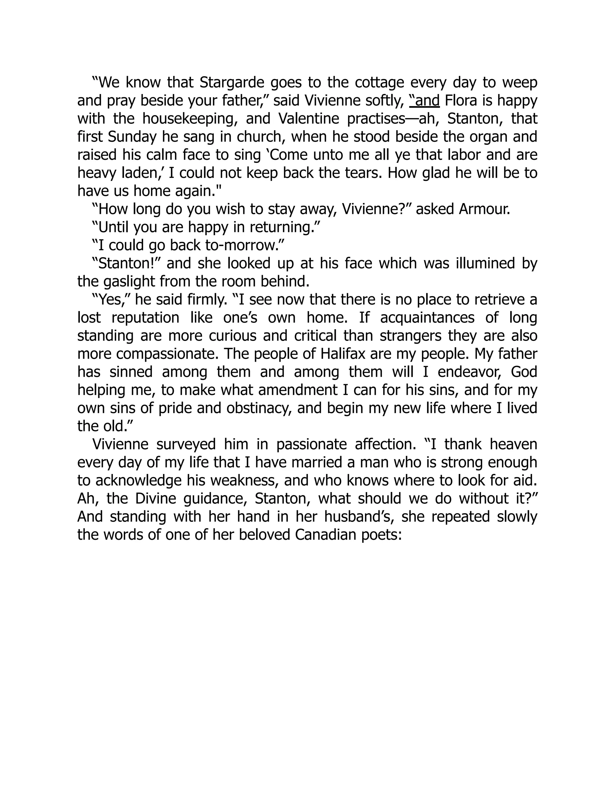 “We know that Stargarde goes to the cottage every day to weep
and pray beside your father,” said Vivienne softly, “and Flora is happy
with the housekeeping, and Valentine practises—ah, Stanton, that
first Sunday he sang in church, when he stood beside the organ and
raised his calm face to sing ‘Come unto me all ye that labor and are
heavy laden,’ I could not keep back the tears. How glad he will be to
have us home again."
“How long do you wish to stay away, Vivienne?” asked Armour.
“Until you are happy in returning.”
“I could go back to-morrow.”
“Stanton!” and she looked up at his face which was illumined by
the gaslight from the room behind.
“Yes,” he said firmly. “I see now that there is no place to retrieve a
lost reputation like one’s own home. If acquaintances of long
standing are more curious and critical than strangers they are also
more compassionate. The people of Halifax are my people. My father
has sinned among them and among them will I endeavor, God
helping me, to make what amendment I can for his sins, and for my
own sins of pride and obstinacy, and begin my new life where I lived
the old.”
Vivienne surveyed him in passionate affection. “I thank heaven
every day of my life that I have married a man who is strong enough
to acknowledge his weakness, and who knows where to look for aid.
Ah, the Divine guidance, Stanton, what should we do without it?”
And standing with her hand in her husband’s, she repeated slowly
the words of one of her beloved Canadian poets:
 