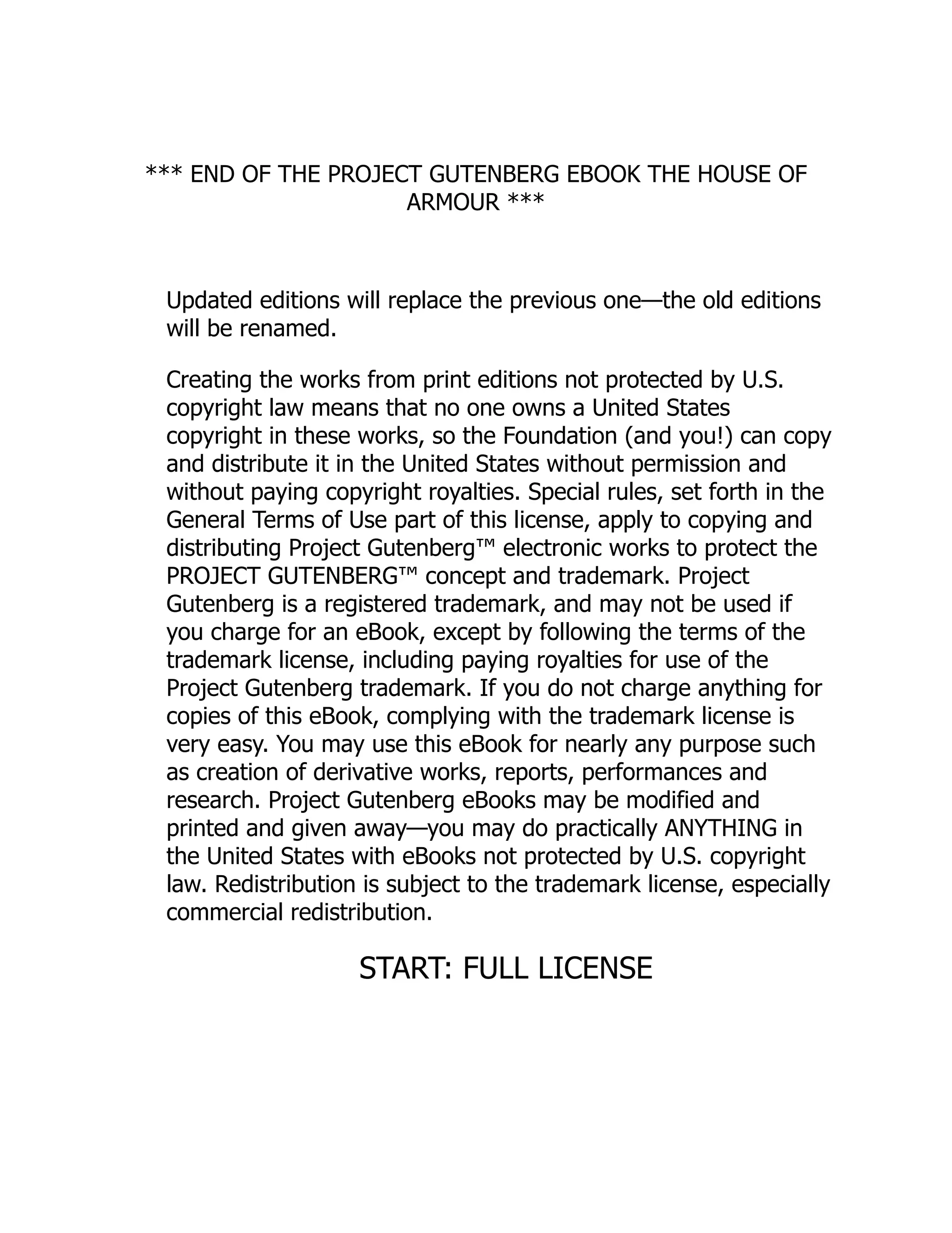 *** END OF THE PROJECT GUTENBERG EBOOK THE HOUSE OF
ARMOUR ***
Updated editions will replace the previous one—the old editions
will be renamed.
Creating the works from print editions not protected by U.S.
copyright law means that no one owns a United States
copyright in these works, so the Foundation (and you!) can copy
and distribute it in the United States without permission and
without paying copyright royalties. Special rules, set forth in the
General Terms of Use part of this license, apply to copying and
distributing Project Gutenberg™ electronic works to protect the
PROJECT GUTENBERG™ concept and trademark. Project
Gutenberg is a registered trademark, and may not be used if
you charge for an eBook, except by following the terms of the
trademark license, including paying royalties for use of the
Project Gutenberg trademark. If you do not charge anything for
copies of this eBook, complying with the trademark license is
very easy. You may use this eBook for nearly any purpose such
as creation of derivative works, reports, performances and
research. Project Gutenberg eBooks may be modified and
printed and given away—you may do practically ANYTHING in
the United States with eBooks not protected by U.S. copyright
law. Redistribution is subject to the trademark license, especially
commercial redistribution.
START: FULL LICENSE
 