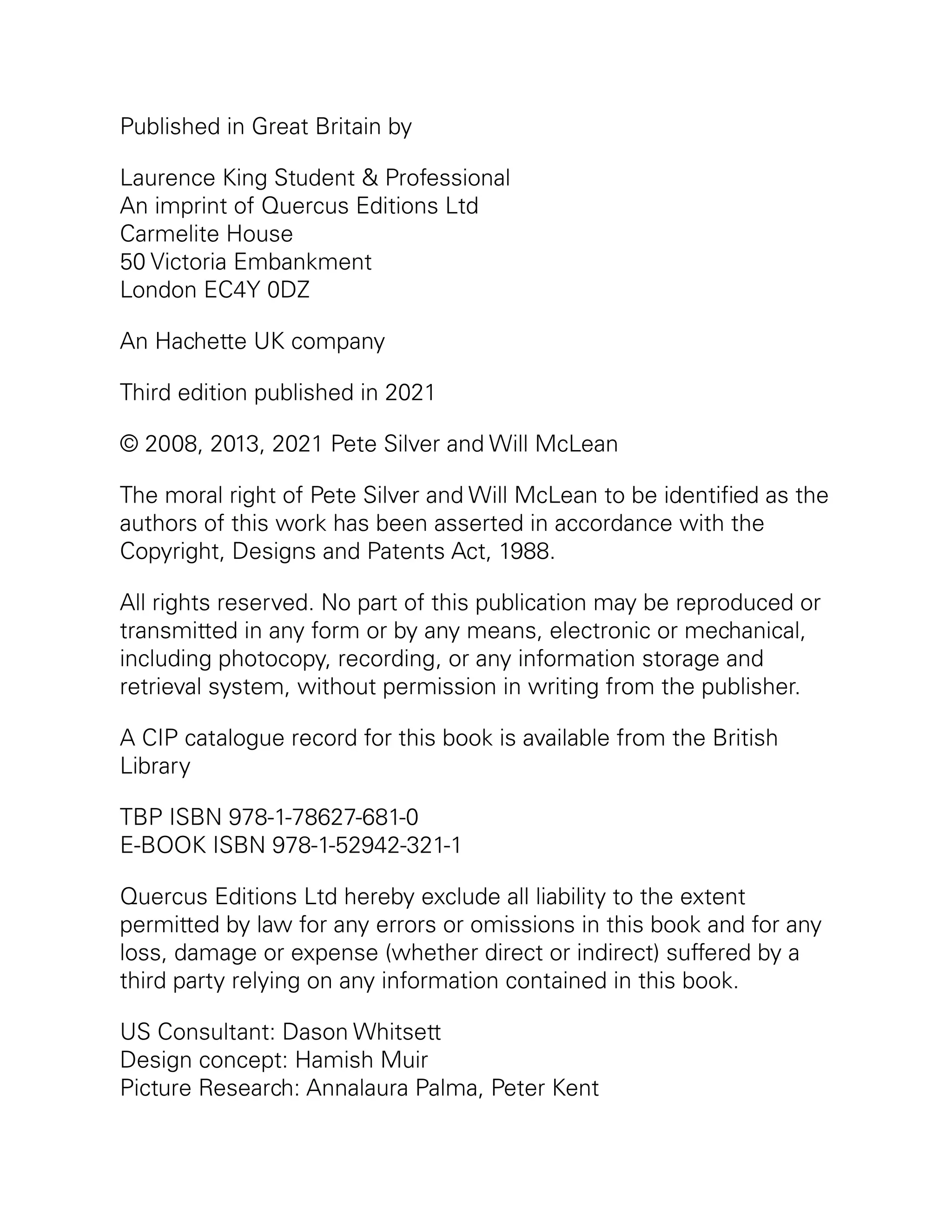 Published in Great Britain by
Laurence King Student & Professional
An imprint of Quercus Editions Ltd
Carmelite House
50 Victoria Embankment
London EC4Y 0DZ
An Hachette UK company
Third edition published in 2021
© 2008, 2013, 2021 Pete Silver and Will McLean
The moral right of Pete Silver and Will McLean to be identified as the
authors of this work has been asserted in accordance with the
Copyright, Designs and Patents Act, 1988.
All rights reserved. No part of this publication may be reproduced or
transmitted in any form or by any means, electronic or mechanical,
including photocopy, recording, or any information storage and
retrieval system, without permission in writing from the publisher.
A CIP catalogue record for this book is available from the British
Library
TBP ISBN 978-1-78627-681-0
E-BOOK ISBN 978-1-52942-321-1
Quercus Editions Ltd hereby exclude all liability to the extent
permitted by law for any errors or omissions in this book and for any
loss, damage or expense (whether direct or indirect) suffered by a
third party relying on any information contained in this book.
US Consultant: Dason Whitsett
Design concept: Hamish Muir
Picture Research: Annalaura Palma, Peter Kent
 