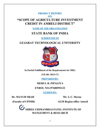 1
PROJECT REPORT
ON
“SCOPE OF AGRICULTURE INVESTMENT
CREDIT IN AMRELI DISTRICT”
NAME OF THE ORGANISATION
STATE BANK OF INDIA
SUBMITTED TO
GUJARAT TECHNOLOGICAL UNIVERSITY
In Partial Fulfillment of the Requirements for MBA
(YEAR: 2015-17)
PREPARED BY:
MEHUL R. PIPALIYA
ENROL NO.157680592122
GUIDED BY:
Dr. MAYUR SHAH Mr. J. C. Meena
(Faculty of CPIMR) AGM Region office Amreli
SHREE CHIMANBHAI PATEL INSTITUTE OF
MANGEMENT & RESEARCH
 