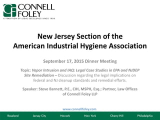 www.connellfoley.com
New Jersey Section of the
American Industrial Hygiene Association
September 17, 2015 Dinner Meeting
Topic: Vapor Intrusion and IAQ: Legal Case Studies in EPA and NJDEP
Site Remediation – Discussion regarding the legal implications on
federal and NJ cleanup standards and remedial efforts.
Speaker: Steve Barnett, P.E., CIH, MSPH, Esq.; Partner, Law Offices
of Connell Foley LLP
 