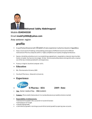Mohamed Sobhy Abdelmageed
Mobile 0540343330
Email msob7y2006@yahoo.com
Area weteren region
profile
• A qualifiedprofessional with 10 yearsof salesexperience inpharmaindustryinEgypt&ksa
• Have a track record of meeting and exceeding preset goals of different franchises for different
multinational Pharma companies within a highly compétitiveand rapidly changingmarketplace.
• Express reliability and enthusiasmin accomplishingassigned tasks,respected as a dynamic team builder,
hands-on leader, fastlearner,& strategic thinker. Solid analytical & problemsolvingskills with a creative
out of the box mindset packed with solid experience.
• Fluency in English.Excellentcomputer skills.
• Education
• BSc. Pharmaceutical Science,2005
• Faculty of Pharmacy – Alexandria University
• Experience
• E-Pharma - KSA 2009 - Date
• Title: Senior medical Rep. - KSA (Jeddah)
• Products: Pfizer established products line (xalatan&xalacomprivate&institution market)
• Responsibilities & Achievements:
• Actively Participated in the successful re-launch of xalatan
• Achieved pre-set Target.
• • Double Digitgrowth.
• • Solid Vertical growth in existingaccounts & Horizontal growth by opening new accounts.
 