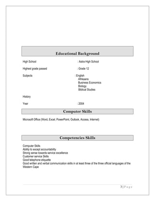 Educational Background
High School : Astra High School
Highest grade passed : Grade 12
Subjects : English
Afrikaans
Business Economics
Biology
Biblical Studies
History
Year : 2004
Computer Skills
Microsoft Office (Word, Excel, PowerPoint, Outlook, Access, Internet)
Competencies Skills
Computer Skills
Ability to except accountability
Strong sense towards service excellence
Customer service Skills
Good telephone etiquette
Good written and verbal communication skills in at least three of the three official languages of the
Western Cape
3 | P a g e
 