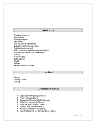 Attributes
Friendly and outgoing
Well organized
Honesty and loyalty
Fast learner
Well-presented and determined
Dedicated in performing tasks given
Reliable attendance at work
Ability to work independently and as part of a team
Hardworking and willing to go the extra mile
Punctual
A self-motivator
Self-disciplined
Flexible
Reliable
Excellent attendance at work
Hobbies
Reading
Listening to music
Cooking
Completed Courses
1. Megabro (6 months) Computer Course
2. Persal Introduction Course
3. Department of Community Safety Internship
4. W&RSETA Learnership (NQF Level 2)
5. DWDE Job search Training Course
6. Contact Centre Learnership NQF 2
7. Business Administration NQF3 Level 3
8. Mycontent Essentials and Correspondence Tracking
4 | P a g e
 