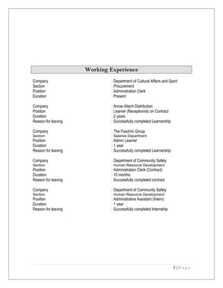 Working Experience
Company : Department of Cultural Affairs and Sport
Section : Procurement
Position : Administration Clerk
Duration : Present
Company : Arrow Altech Distribution
Position : Learner (Receptionist) on Contract
Duration : 2 years
Reason for leaving : Successfully completed Learnership
Company : The Foschini Group
Section : Salaries Department
Position : Admin Learner
Duration : 1 year
Reason for leaving : Successfully completed Learnership
Company : Department of Community Safety
Section : Human Resource Development
Position : Administration Clerk (Contract)
Duration : 10 months
Reason for leaving : Successfully completed contract
Company : Department of Community Safety
Section : Human Resource Development
Position : Administrative Assistant (Intern)
Duration : 1 year
Reason for leaving : Successfully completed Internship
5 | P a g e
 