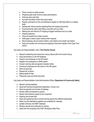 • Phone couriers to collect parcels
• Preparing sales order forms for sales administrators
• Ordering sales order files
• Accurate neat filling of files with proper labels
• Regular submission of time and attendance register to JHB Head office on a weekly
basis
• Dealing with internal queries regarding filing and shipping documents
• Ensuring that the sales order filling is accurate and up to date
• Making sure that internal UTI shipping is logged maintained and up to date.
• Ordering stationery
• Write out waybills and contact couriers.
• Refill paper in photo copier machine when required
• Record keeping, file and retrieve folders, trace folders and compile new folders.
• Keep and maintain the incoming and outgoing of document register of the Cape Town
branch
Key duties and Responsibilities: Intern (The Foschini Group)
• Request outstanding documents from various Stores within the Foschini Group
• Doing terminations on the HR Database
• Capture new employees on the HR system
• Register new employees on SARS system
• Answer incoming calls and general reception duties
• Checking if employees are still active on the HR system
• Send out pays lips
• Request tax numbers
• Making labels for files
• Filling,scan,copy and email document
Key duties and Responsibilities: Intern/Administrative Officer (Department of Community Safety)
• Maintain training database
• Assist with training arrangements (registration, venues, etc.)
• Send out agendas and minutes of meetings
• Handle written and telephonic queries
• Render Administrative support to the component
• Opening new bursary files
• Assist with gathering interns monthly training reports from different directorates
• Make sure that attendance registers are completed for meetings
• Update of Bursary and ABET database
• Binding manuals and workbooks for training
• Assist with the compiling of the WSP (Workplace Skills Plan)
7 | P a g e
 