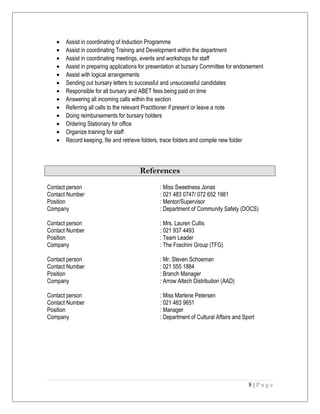 • Assist in coordinating of Induction Programme
• Assist in coordinating Training and Development within the department
• Assist in coordinating meetings, events and workshops for staff
• Assist in preparing applications for presentation at bursary Committee for endorsement
• Assist with logical arrangements
• Sending out bursary letters to successful and unsuccessful candidates
• Responsible for all bursary and ABET fees being paid on time
• Answering all incoming calls within the section
• Referring all calls to the relevant Practitioner if present or leave a note
• Doing reimbursements for bursary holders
• Ordering Stationary for office
• Organize training for staff
• Record keeping, file and retrieve folders, trace folders and compile new folder
References
Contact person : Miss Sweetness Jonas
Contact Number : 021 483 0747/ 072 652 1981
Position : Mentor/Supervisor
Company : Department of Community Safety (DOCS)
Contact person : Mrs. Lauren Cullis
Contact Number : 021 937 4493
Position : Team Leader
Company : The Foschini Group (TFG)
Contact person : Mr. Steven Schoeman
Contact Number : 021 555 1884
Position : Branch Manager
Company : Arrow Altech Distribution (AAD)
Contact person : Miss Marlene Petersen
Contact Number : 021 483 9651
Position : Manager
Company : Department of Cultural Affairs and Sport
8 | P a g e
 