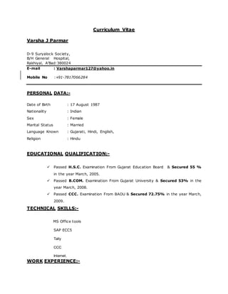 Curriculum Vitae
Varsha J Parmar
D-9 Suryalock Society,
B/H General Hospital,
Rakhiyal, A’Bad:380024
E-mail : Varshaparmar127@yahoo.in
Mobile No :+91-7817066284
PERSONAL DATA:-
Date of Birth : 17 August 1987
Nationality : Indian
Sex : Female
Marital Status : Married
Language Known : Gujarati, Hindi, English,
Religion : Hindu
EDUCATIONAL QUALIFICATION:-
Passed H.S.C. Examination From Gujarat Education Board & Secured 55 %
in the year March, 2005.
Passed B.COM. Examination From Gujarat University & Secured 53% in the
year March, 2008.
Passed CCC. Examination From BAOU & Secured 72.75% in the year March,
2009.
TECHNICAL SKILLS:-
MS Office tools

 SAP ECC5
 Tally
 CCC
Internet.
WORK EXPERIENCE:-
 