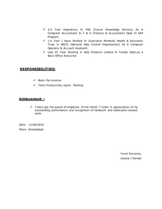  2.6 Year Experience In FKS (Future Knowledge Service) As A
Computer Accountant In F & A (Finance & Accountant) Dept In SAP
Pragram.
 1.6 Year I Have Worked In Sulochana Memorial Health & Education
Trust in NACO (National Aids Control Organization) As A Computer
Operator & Account Assistant.
 Last 01 Year Working in Gala Products Limited In Tender Dept.as a
Back Office Executive
RESPONSIBILITIES:

  
Book the invoices
Team Productivity report flashing.
Achievement :
 I have got the award of employee of the month 7 times in appreciation of my
outstanding performance and recognition of hardwork and dedication toward
work.
Date: 11/06/2016
Place: Ahmedabad
Yours Sincerely,
Varsha J Parmar
 