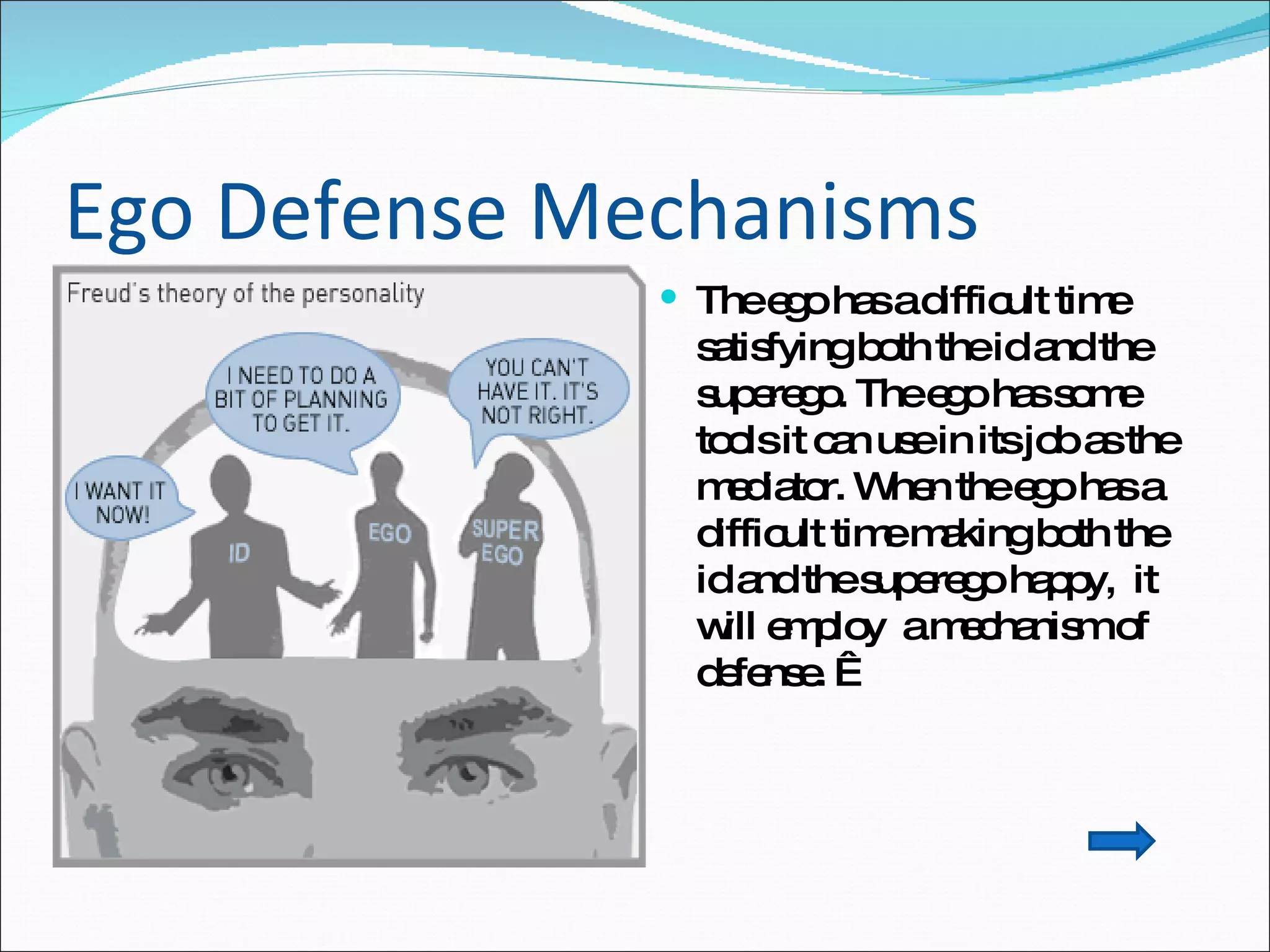 Ego Defense Mechanisms  The ego has a difficult time satisfying both the id and the superego. The ego has some tools it can use in its job as the mediator. When the ego has a difficult time making both the id and the superego happy,  it will employ  a mechanism of defense.    