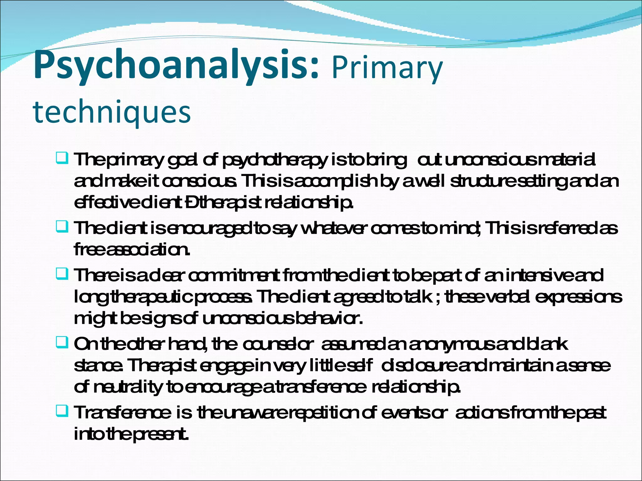 Psychoanalysis:   Primary techniques  The primary goal of psychotherapy is to bring  out unconscious material and make it conscious. This is accomplish by a well structure setting and an effective client – therapist relationship.  The client is encouraged to say whatever comes to mind; This is referred as free association. There is a clear commitment from the client to be part of an intensive and long therapeutic process. The client agreed to talk ; these verbal expressions might be signs of unconscious behavior.  On the other hand, the  counselor  assumed an anonymous and blank stance. Therapist engage in very little self  disclosure and maintain a sense of neutrality to encourage a transference  relationship.  Transference  is  the unaware repetition of events or  actions from the past into the present.  