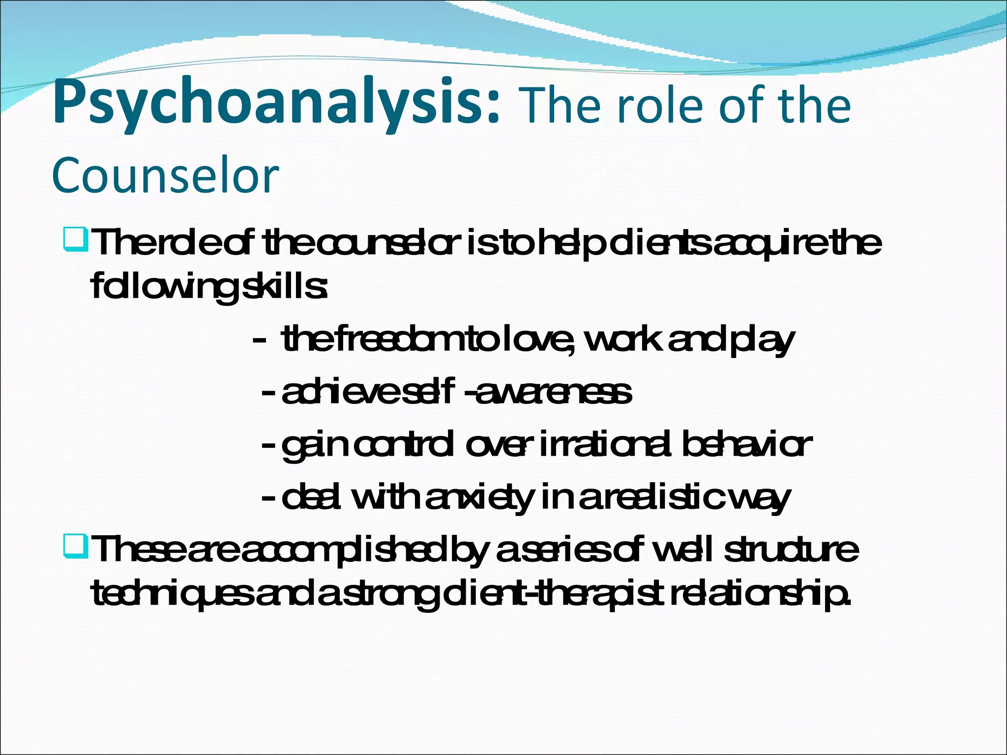 Psychoanalysis:   The role of the Counselor The role of the counselor is to help clients acquire the following skills:  -  the freedom to love, work and play - achieve self -awareness  - gain control over irrational behavior  - deal with anxiety in a realistic way  These are accomplished by a series of well structure techniques and a strong client-therapist relationship.  