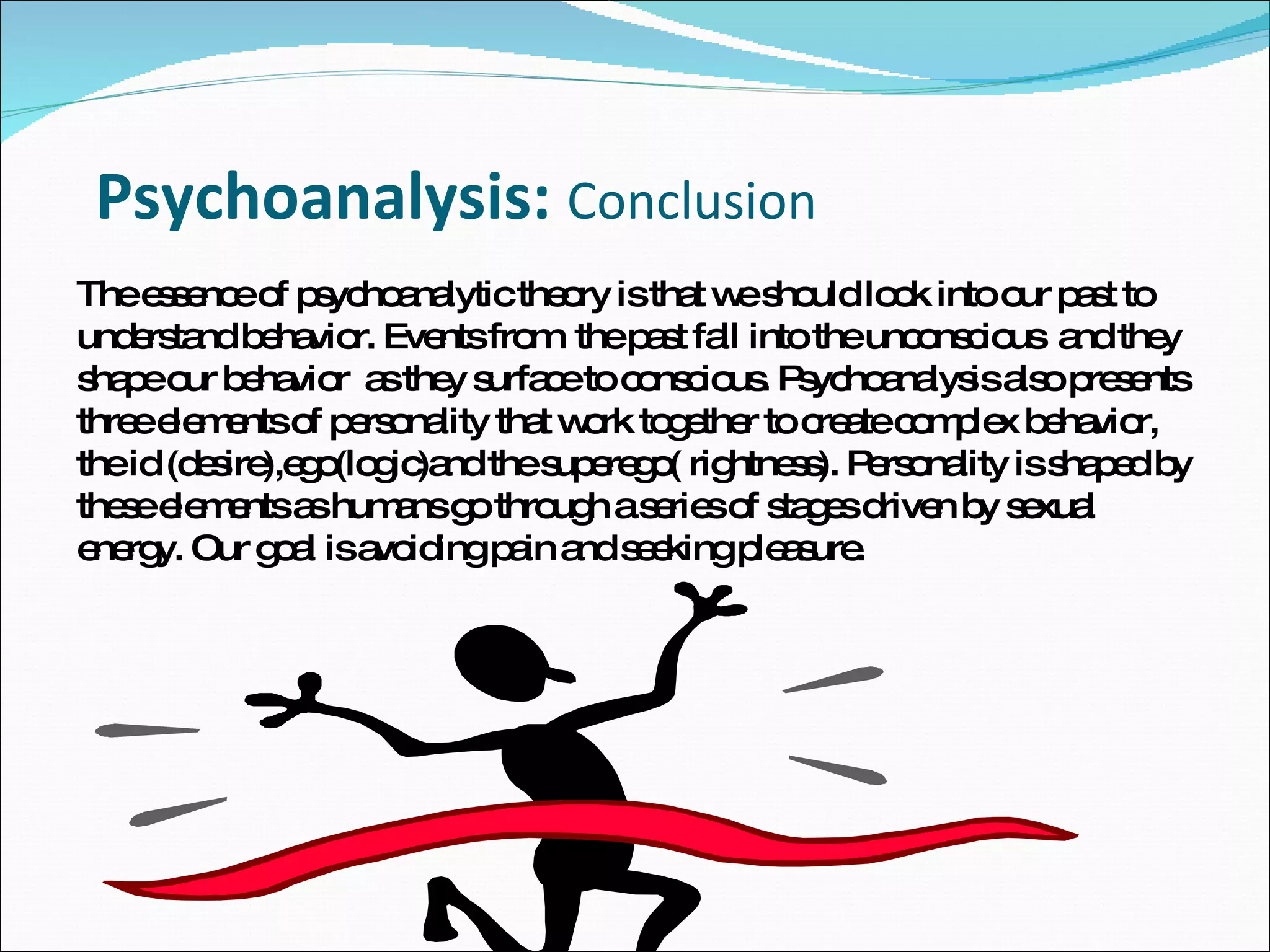 Psychoanalysis:  Conclusion  The essence of psychoanalytic theory is that we should look into our past to understand behavior. Events from  the past fall into the unconscious  and they shape our behavior  as they surface to conscious. Psychoanalysis also presents three elements of personality that work together to create complex behavior, the id (desire),ego(logic)and the superego( rightness). Personality is shaped by these elements as humans go through a series of stages driven by sexual energy. Our goal is avoiding pain and seeking pleasure.  