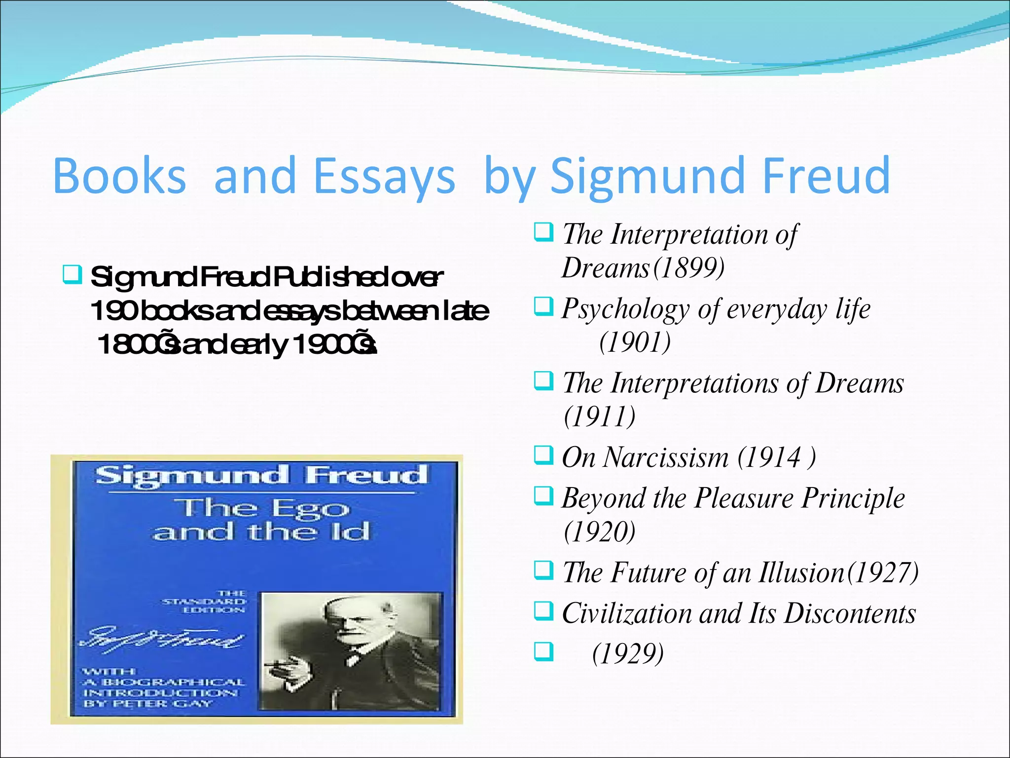 Books  and Essays  by Sigmund Freud  Sigmund Freud Published over 190 books and essays between late  1800’s and early 1900’s. The Interpretation of Dreams(1899) Psychology of everyday life  (1901)  The Interpretations of Dreams (1911) On Narcissism (1914 ) Beyond the Pleasure Principle  (1920) The Future of an Illusion(1927) Civilization and Its Discontents  (1929) 