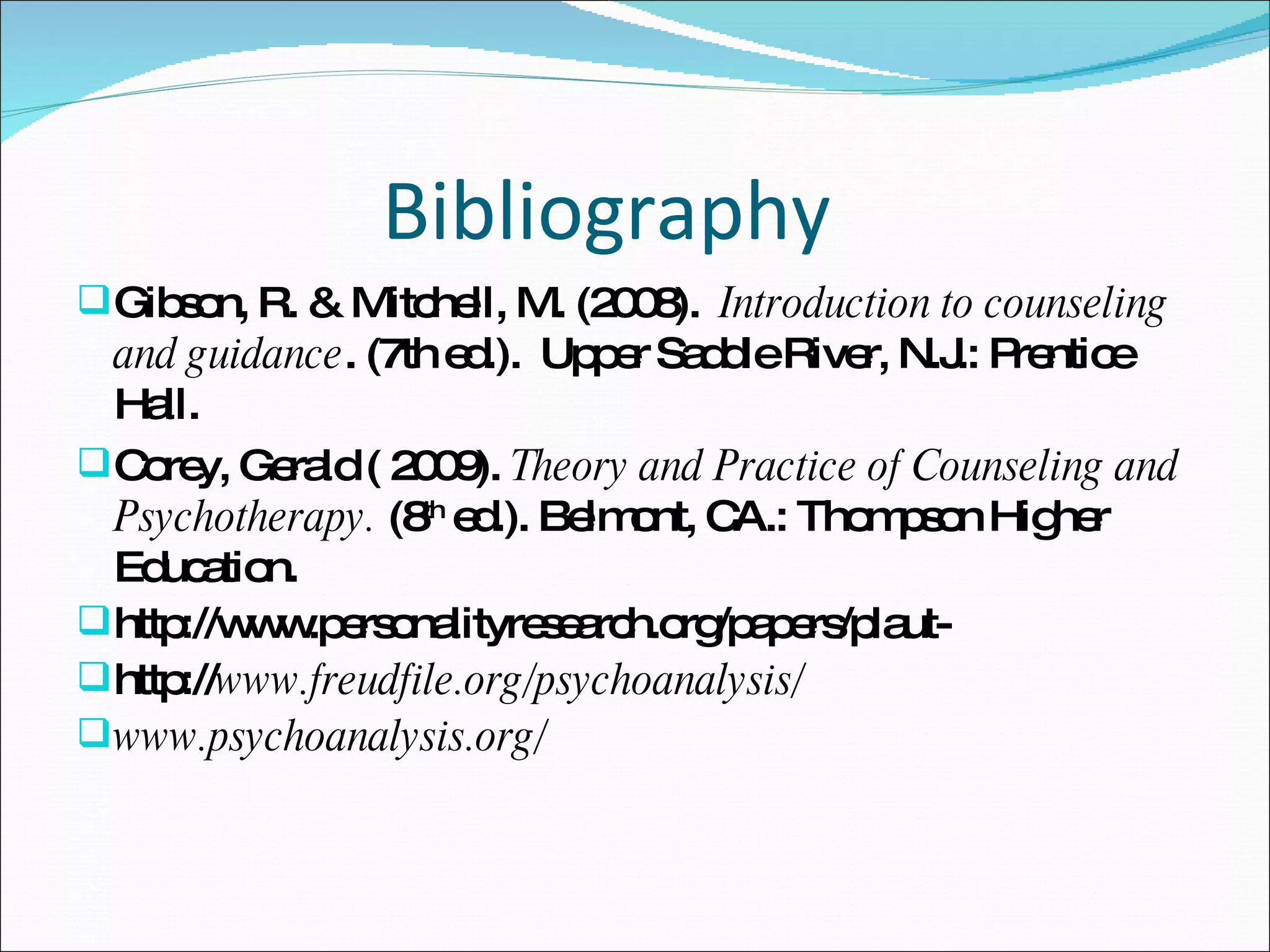 Bibliography  Gibson, R. & Mitchell, M. (2008).  Introduction to counseling and guidance . (7th ed.).  Upper Saddle River, N.J.: Prentice Hall.  Corey, Gerald ( 2009).  Theory and Practice of Counseling and Psychotherapy.  (8 th  ed.). Belmont, CA.: Thompson Higher Education. http://www.personalityresearch.org/papers/plaut- http:// www.freudfile.org/psychoanalysis/ www.psychoanalysis.org/  