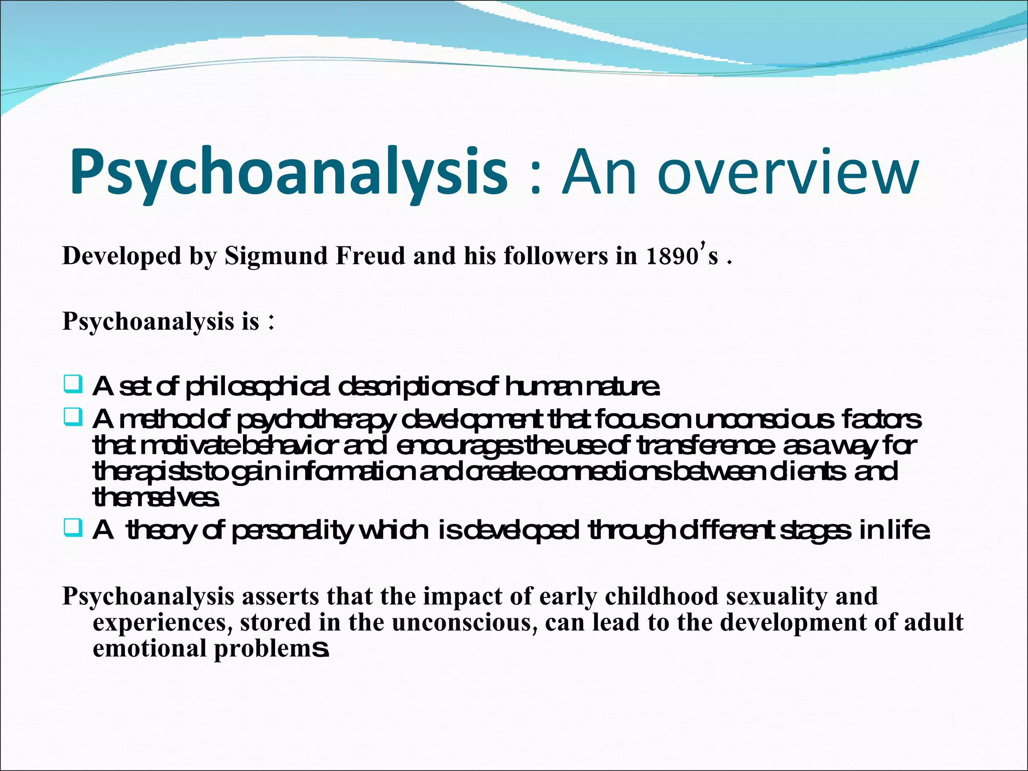 Psychoanalysis  : An overview  Developed by Sigmund Freud and his followers in 1890’s . Psychoanalysis is :  A set of philosophical descriptions of human nature.  A method of psychotherapy development that focus on unconscious  factors  that motivate behavior and  encourages the use of transference  as a way for therapists to gain information and create connections between clients  and themselves.  A  theory of personality which  is developed  through different stages  in life.  Psychoanalysis asserts that the impact of early childhood sexuality and experiences, stored in the  unconscious,  can lead to the development of adult emotional problem s. 