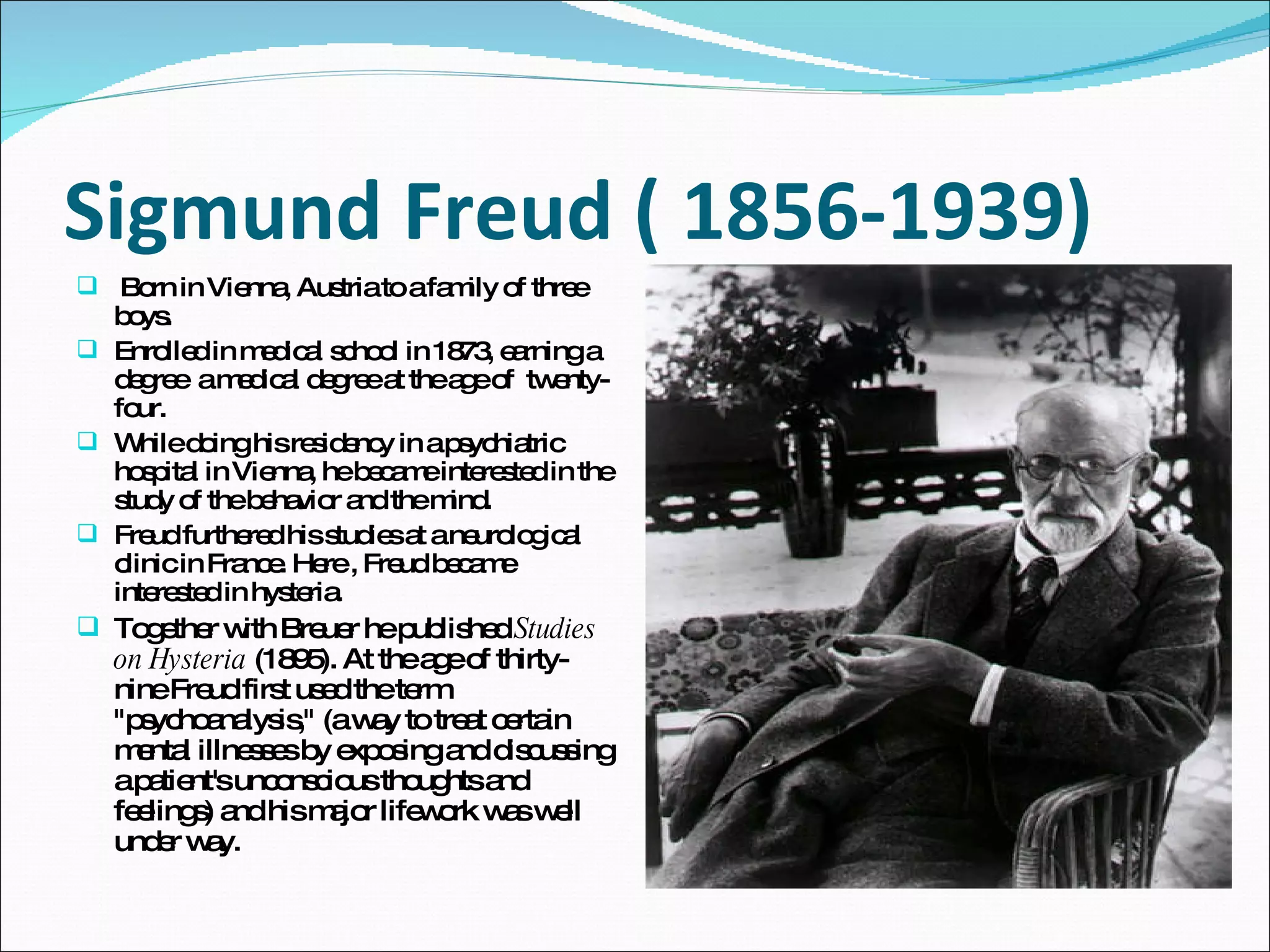 Sigmund Freud ( 1856-1939) Born in Vienna, Austria to a family of three boys.  Enrolled in medical school in 1873, earning a  degree  a medical degree at the age of  twenty-four.  While doing his residency in a psychiatric hospital in Vienna, he became interested in the study of the behavior and the mind.  Freud furthered his studies at a neurological clinic in France. Here , Freud became interested in hysteria. Together with Breuer he published  Studies on Hysteria  (1895). At the age of thirty-nine Freud first used the term &quot;psychoanalysis,&quot; (a way to treat certain mental illnesses by exposing and discussing a patient's unconscious thoughts and feelings) and his major lifework was well under way. 