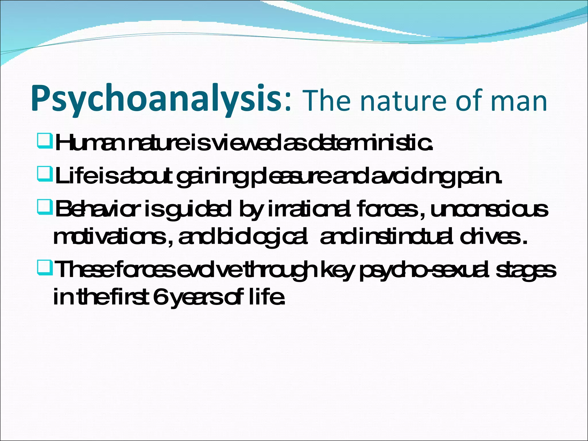 Psychoanalysis :  The nature of man  Human nature is viewed as deterministic. Life is about gaining pleasure and avoiding pain. Behavior is guided  by irrational forces , unconscious motivations , and biological  and instinctual drives . These forces evolve through key psycho-sexual stages in the first 6 years of life.  