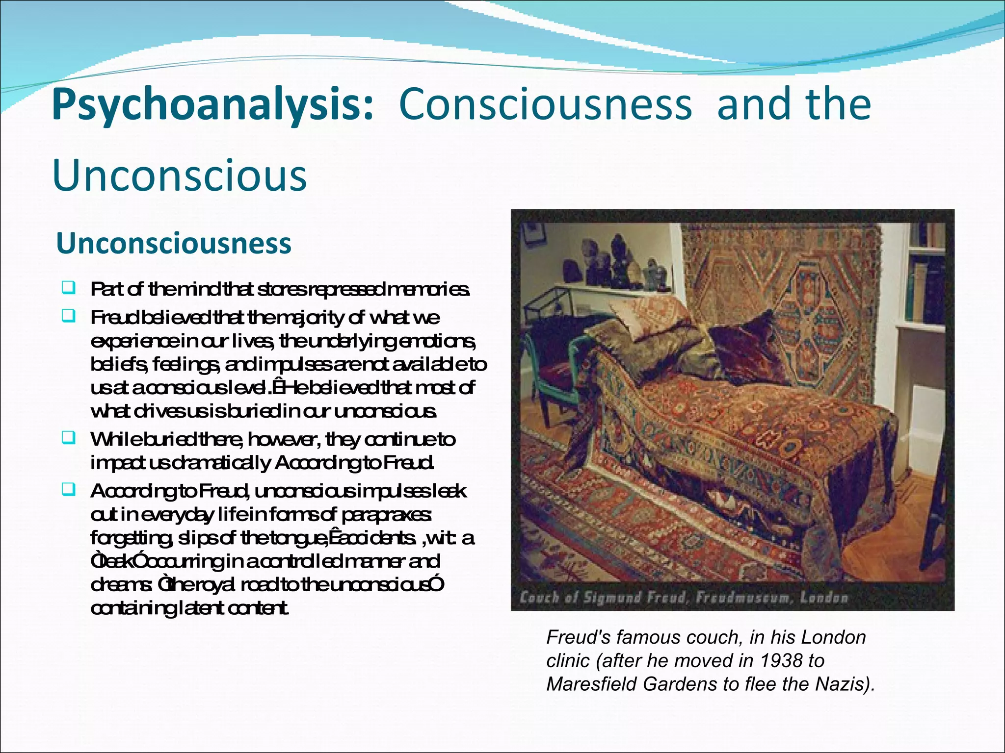 Psychoanalysis:   Consciousness  and the Unconscious   Unconsciousness  Part of the mind that stores repressed memories. Freud believed that the majority of what we experience in our lives, the underlying emotions, beliefs, feelings, and impulses are not available to us at a conscious level.  He believed that most of what drives us is buried in our unconscious.  While buried there, however, they continue to impact us dramatically According to Freud.  According to Freud, unconscious impulses leak out in everyday life in forms of parapraxes: forgetting, slips of the tongue,  accidents. ,wit: a “leak” occurring in a controlled manner and dreams: “the royal road to the unconscious” containing latent content .  Freud's famous couch, in his London clinic (after he moved in 1938 to Maresfield Gardens to flee the Nazis).   