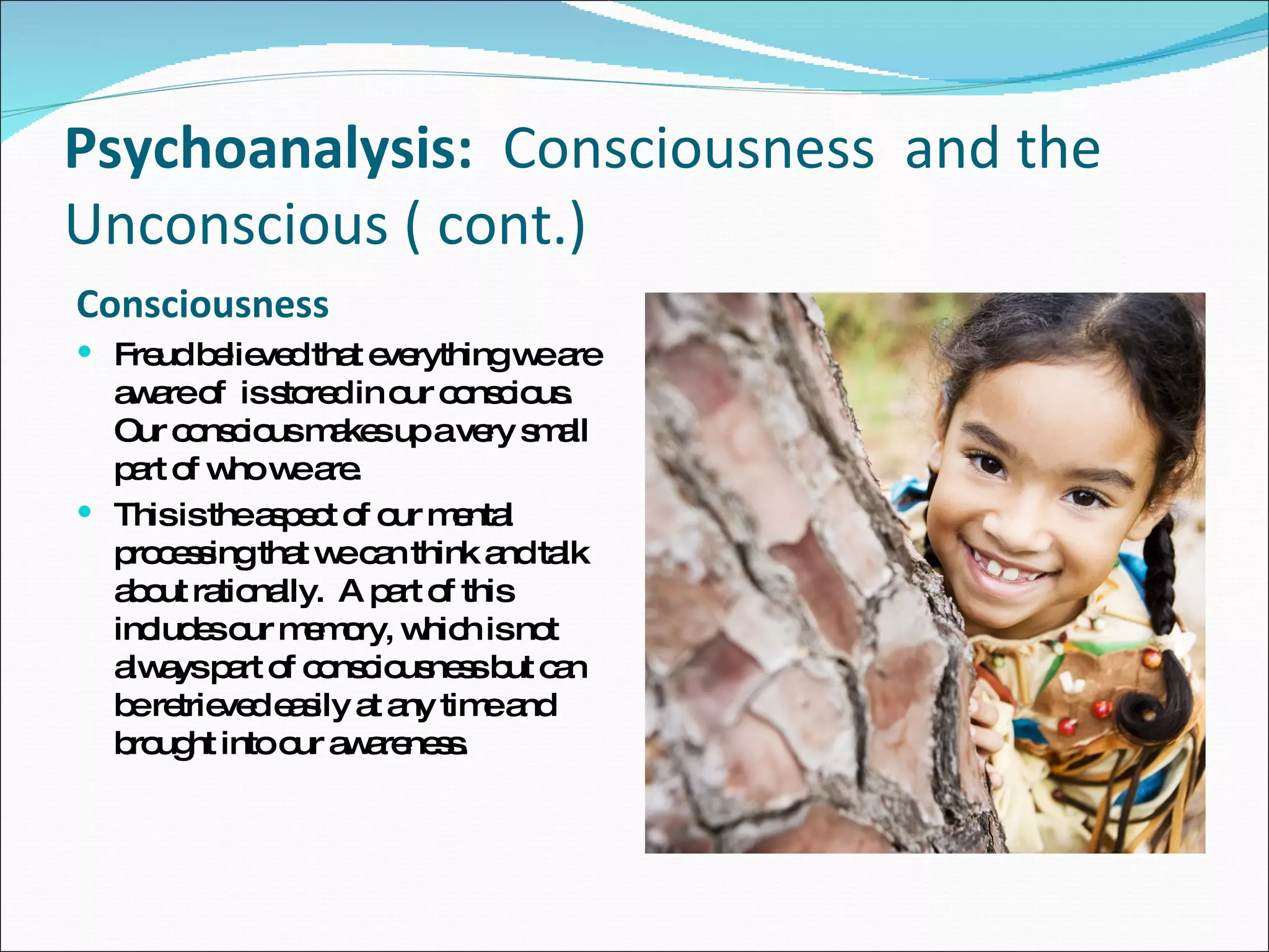 Psychoanalysis:   Consciousness  and the Unconscious ( cont.) Consciousness  Freud believed that everything we are aware of  is stored in our conscious. Our conscious makes up a very small part of who we are.  This is the aspect of our mental processing that we can think and talk about rationally.  A part of this includes our memory, which is not always part of consciousness but can be retrieved easily at any time and brought into our awareness. 
