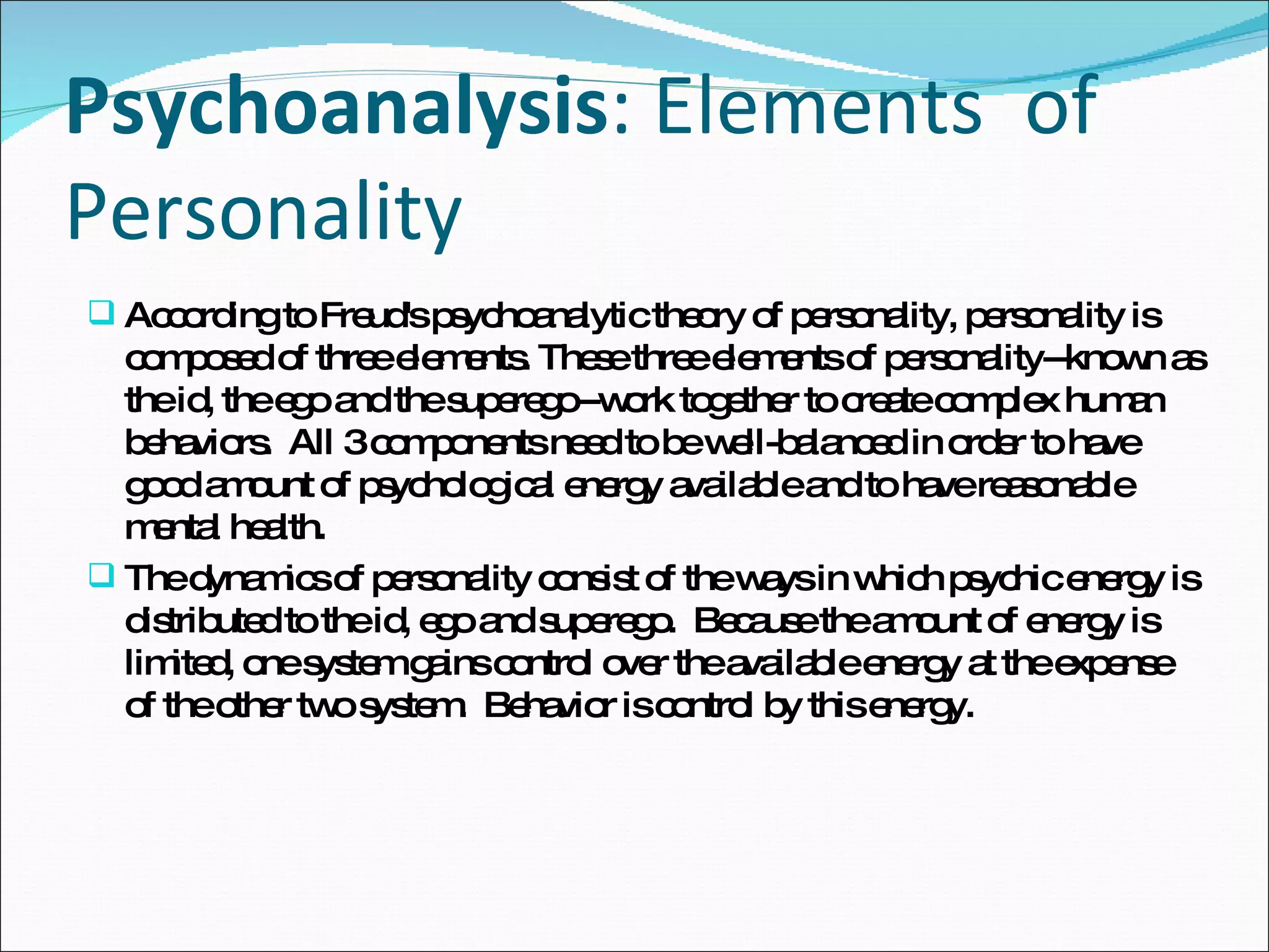 Psychoanalysis : Elements  of Personality  According to Freud's psychoanalytic theory of personality, personality is composed of three elements. These three elements of personality--known as the id, the ego and the superego--work together to create complex human behaviors.  All 3 components need to be well-balanced in order to have good amount of psychological energy available and to have reasonable mental health. The dynamics of personality consist of the ways in which psychic energy is distributed to the id, ego and superego.  Because the amount of energy is limited, one system gains control over the available energy at the expense of the other two system.  Behavior is control by this energy. 