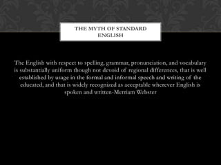 THE MYTH OF STANDARD
                               ENGLISH




The English with respect to spelling, grammar, pronunciation, and vocabulary
is substantially uniform though not devoid of regional differences, that is well
   established by usage in the formal and informal speech and writing of the
   educated, and that is widely recognized as acceptable wherever English is
                      spoken and written-Merriam Webster
 