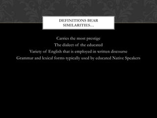 DEFINITIONS BEAR
                        SIMILARITIES…


                     Carries the most prestige
                    The dialect of the educated
     Variety of English that is employed in written discourse
Grammar and lexical forms typically used by educated Native Speakers
 