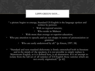 LIPPI GREEN SAYS…


 “ a picture begins to emerge, Standard US English is the language spoken and
                               written by persons:
                         • With no regional accents;
                           • Who reside in Midwest
               • With more than average or superior education;
• Who pay attention to speech; and are not sloppy in terms of pronunciation or
                                      grammar
           • Who are easily understood by all.” (p. Green, 1997. 58)

•   “Standard and non-standard dichotomy is firmly entrenched both in literature
        and in the minds of the speakers, it is not possible to simply replace it.
     Mainstream English, as it is defined here, is an abstraction. It is an attempt to
    isolate from the full set of all varieties of US English those varieties which are
                             not overtly stigmatized.” (p. 62)
 