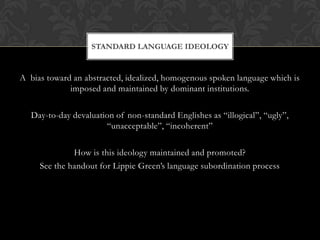 STANDARD LANGUAGE IDEOLOGY


A bias toward an abstracted, idealized, homogenous spoken language which is
             imposed and maintained by dominant institutions.

   Day-to-day devaluation of non-standard Englishes as “illogical”, “ugly”,
                       “unacceptable”, “incoherent”

              How is this ideology maintained and promoted?
     See the handout for Lippie Green’s language subordination process
 