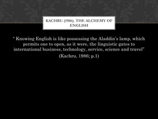 KACHRU (1986). THE ALCHEMY OF
                          ENGLISH


“ Knowing English is like possessing the Aladdin’s lamp, which
     permits one to open, as it were, the linguistic gates to
international business, technology, service, science and travel”
                      (Kachru, 1986; p.1)
 