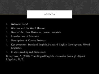 AGENDA


1.  Welcome Back!
2.  Who are we? Six Word Memoir
3.  Goal of the class: Rationale, course materials
4.  Introduction of Modules
5.  Description of Course Projects
6.  Key concepts : Standard English, Standard English Ideology and World
    Englishes
7. In-class reading and discussion:
Pennycook, A. (2008). Translingual English. Australian Review of Applied
Linguistics, 31/2.
 