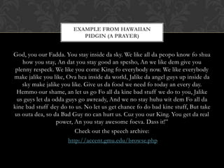 EXAMPLE FROM HAWAIIAN
                           PIDGIN (A PRAYER)


God, you our Fadda. You stay inside da sky. We like all da peopo know fo shua
    how you stay, An dat you stay good an spesho, An we like dem give you
 plenny respeck. We like you come King fo everybody now. We like everybody
make jalike you like, Ova hea inside da world, Jalike da angel guys up inside da
    sky make jalike you like. Give us da food we need fo today an every day.
 Hemmo our shame, an let us go Fo all da kine bad stuff we do to you, Jalike
 us guys let da odda guys go awready, And we no stay huhu wit dem Fo all da
kine bad stuff dey do to us. No let us get chance fo do bad kine stuff, But take
us outa dea, so da Bad Guy no can hurt us. Cuz you our King. You get da real
                  power, An you stay awesome foeva. Dass it!”
                          Check out the speech archive:
                      http://accent.gmu.edu/browse.php
 