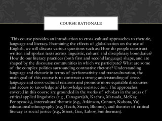 COURSE RATIONALE


 This course provides an introduction to cross-cultural approaches to rhetoric,
language and literacy. Examining the effects of globalization on the use of
English, we will discuss various questions such as: How do people construct
written and spoken texts across linguistic, cultural and disciplinary boundaries?
How do our literacy practices (both first and second language) shape, and are
shaped by the discourse communities in which we participate? What are some
of the complex politics surrounding contrastive rhetoric? Understanding
language and rhetoric in terms of performativity and transculturation, the
main goal of this course is to construct a strong understanding of cross-
language and cross-cultural relations and promote more equitable discourses
and access to knowledge and knowledge construction. The approaches
covered in this course are grounded in the works of scholars in the areas of
critical applied linguistics (e.g., Canagarajah, Kachru, Matsuda, McKay,
Pennycook,), intercultural rhetoric (e.g., Atkinson, Connor, Kubota, Yu)
educational ethnography (e.g, Heath, Street, Bloome), and theories of critical
literacy as social justice (e.g., Street, Gee, Labov, Smitherman).
 