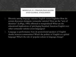 MODULE # 1: TRANSLINGUALISM
                       AND GLOBAL ENGLISHES


1.   Diversity among language varieties: English versus Englishes How do
     certain discourses denigrate vernacular varieties? How are the “acts of
     identities” (LaPage, 1985) affirmed or marginalized? What are the
     educational implications of privileging Standard American English over
     other vernacular varieties (even languages)?
2.   Language as performance: how do postcolonial speakers of English
     shuttle between communities? What’s the politics of English as a global
     language? What’s the role of popular culture in language change?
 