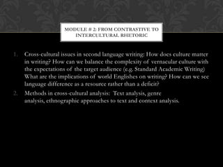 MODULE # 2: FROM CONTRASTIVE TO
                       INTERCULTURAL RHETORIC


1.   Cross-cultural issues in second language writing: How does culture matter
     in writing? How can we balance the complexity of vernacular culture with
     the expectations of the target audience (e.g. Standard Academic Writing)
     What are the implications of world Englishes on writing? How can we see
     language difference as a resource rather than a deficit?
2.   Methods in cross-cultural analysis: Text analysis, genre
     analysis, ethnographic approaches to text and context analysis.
 