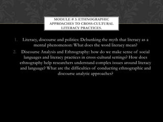 MODULE # 3: ETHNOGRAPHIC
                    APPROACHES TO CROSS-CULTURAL
                         LITERACY PRACTICES.


1.   Literacy, discourse and politics: Debunking the myth that literacy as a
           mental phenomenon: What does the word literacy mean?
2. Discourse Analysis and Ethnography: how do we make sense of social
     languages and literacy practices in cross-cultural settings? How does
   ethnography help researchers understand complex issues around literacy
   and language? What are the difficulties of conducting ethnographic and
                         discourse analytic approaches?
 