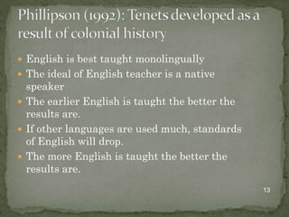  English is best taught monolingually
 The ideal of English teacher is a native
  speaker
 The earlier English is taught the better the
  results are.
 If other languages are used much, standards
  of English will drop.
 The more English is taught the better the
  results are.
                                                 13
 