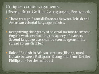  There are significant differences between British and
 American colonial language policies.

 Recognizing the agency of colonial nations to impose
 English while overlooking the agency of learners
 Second language users can be seen as agents in its
 spread (Brutt-Griffler).

 Role of English in African contexts (Bisong, 1995)
 Debate between Phillipson-Bisong and Brutt-Griffler-
 Phillipson (See the handout)
 
