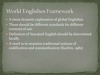  A more dynamic exploration of global Englishes.
 There should be different standards for different
  contexts of use.
 Definition of Standard English should be determined
  locally.
 A need to re-examine traditional notions of
  codification and standardization (Kachru, 1985)
 